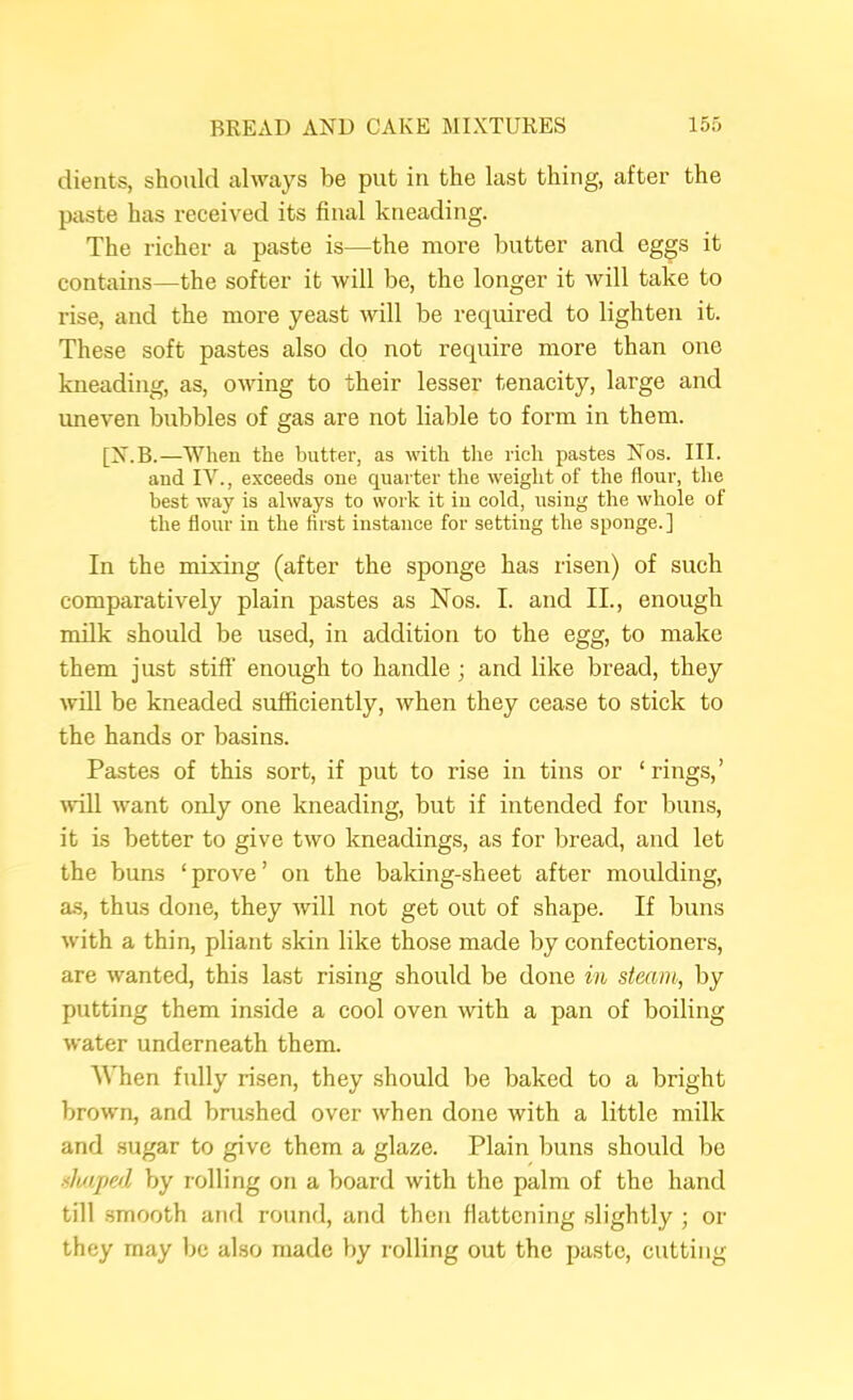 dients, should always be put in the last thing, after the paste has received its final kneading. The richer a paste is—the more butter and eggs it contains—the softer it will be, the longer it will take to rise, and the more yeast will be required to lighten it. These soft pastes also do not require more than one kneading, as, owing to their lesser tenacity, large and uneven bubbles of gas are not liable to form in them. [X.B.—When the butter, as with the rich pastes Nos. III. and IV., exceeds one quarter the weight of the flour, the best way is always to work it in cold, using the whole of the flour in the first instance for setting the sponge.] In the mixing (after the sponge has risen) of such comparatively plain pastes as Nos. I. and II., enough milk should be used, in addition to the egg, to make them just stiff' enough to handle ; and like bread, they will be kneaded sufficiently, when they cease to stick to the hands or basins. Pastes of this sort, if put to rise in tins or ‘rings,’ will want only one kneading, but if intended for buns, it is better to give two kneadings, as for bread, and let the buns ‘prove’ on the baking-sheet after moulding, a.s, thus done, they will not get out of shape. If buns with a thin, pliant skin like those made by confectioners, are wanted, this last rising should be done in steam, by putting them inside a cool oven with a pan of boiling water underneath them. When fully risen, they should be baked to a bright brown, and brushed over when done with a little milk and .sugar to give them a glaze. Plain buns should be shaped by rolling on a board with the palm of the hand till .smooth and round, and then flattening slightly ; or they may be also made by rolling out the paste, cutting