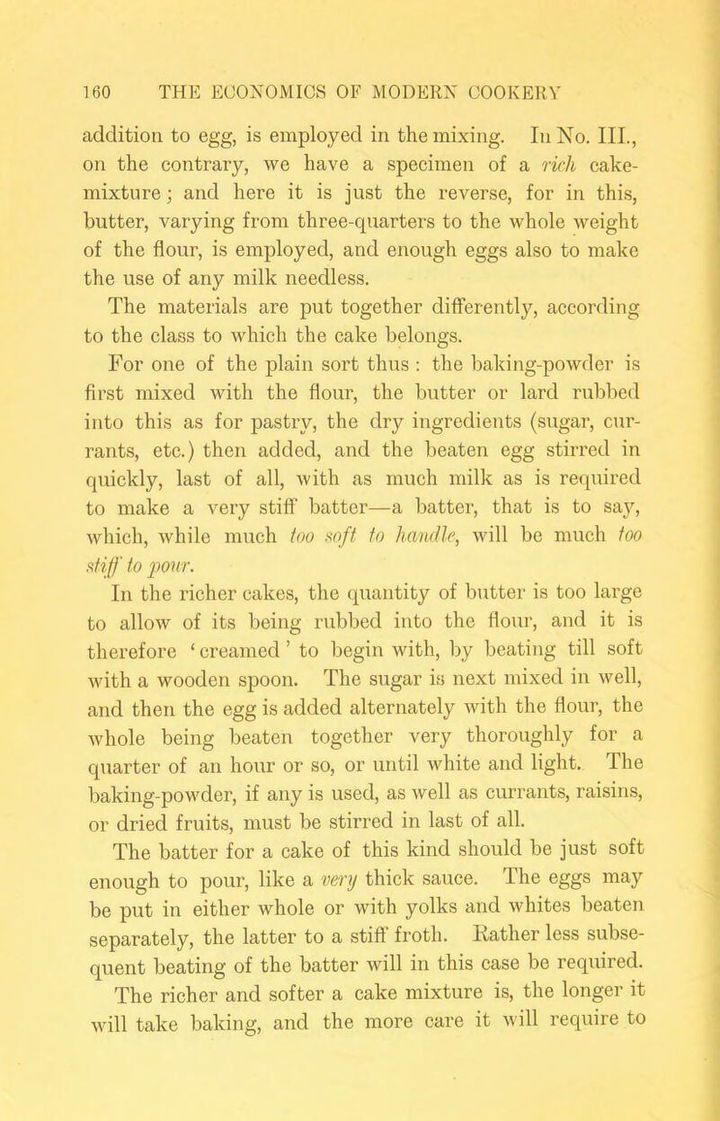 addition to egg, is employed in the mixing. In No. III., on the contrary, we have a specimen of a rkh cake- mixture ; and here it is just the reverse, for in this, butter, varying from three-quarters to the whole weight of the flour, is employed, and enough eggs also to make the use of any milk needless. The materials are put together differently, according to the class to which the cake belongs. For one of the plain sort thus ; the baking-powder is first mixed with the flour, the butter or lard rubbed into this as for pastry, the dry ingredients (sugar, cur- rants, etc.) then added, and the beaten egg stirred in quickly, last of all, Avith as much milk as is required to make a very stiff batter—a batter, that is to say, which, while much too soft to handle, will be much too atiff to ponr. In the richer cakes, the quantity of butter is too large to alloAV of its being rubbed into the flour, and it is therefore ‘ creamed ’ to begin with, by beating till soft with a wooden spoon. The sugar is next mixed in well, and then the egg is added alternately Avith the flour, the Avhole being beaten together very thoroughly for a quarter of an hour or so, or until white and light. The baking-powder, if any is used, as Avell as currants, raisins, or dried fruits, must be stirred in last of all. The batter for a cake of this kind should be just soft enough to pour, like a very thick sauce. The eggs may be put in either whole or Avith yolks and Avhites beaten separately, the latter to a stiff froth. Rather less subse- quent beating of the batter Avill in this case be required. The richer and softer a cake mixture is, the longer it Avill take baking, and the more care it Avill require to