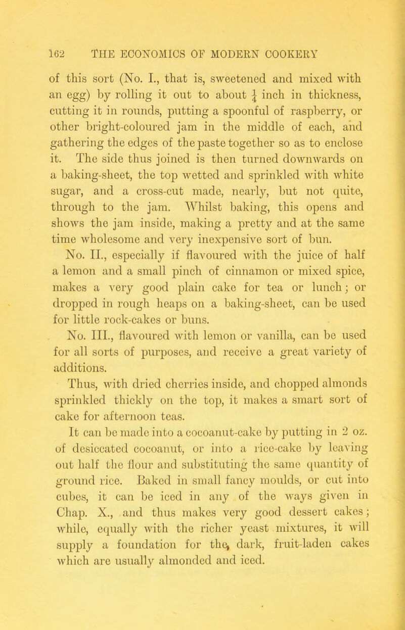 of this sort (No. L, that is, sweetened and mixed with an egg) by rolling it out to about | inch in thickness, cutting it in rounds, putting a spoonful of raspberry, or other bright-coloured jam in the middle of each, and gathering the edges of the paste together so as to enclose it. The side thus joined is then turned downwards on a baking-sheet, the top wetted and sprinkled with white sugar, and a cross-cut made, nearly, but not (piitc, through to the jam. Whilst baking, this opens and shows the jam inside, making a pretty and at the same time wholesome and very inexpensive sort of bun. No. II., especially if flavoured with the juice of half a lemon and a small pinch of cinnamon or mixed spice, makes a very good plain cake for tea or lunch; or dropped in rough heaps on a baking-sheet, can be used for little rock-cakes or buns. No. III., flavoured with lemon or vanilla, can be used for all sorts of purposes, and receive a great variety of additions. Thus, with dried cherries inside, and chopped almonds sprinkled thickly on the top, it makes a smart sort of cake for afternoon teas. It can be made into a cocoanut-cake by putting in 2 oz. of desiccated cocoanut, or into a rice-cake by leaving out half the flour and substituting the same quantity of ground rice. Baked in small fancy moulds, or cut into cubes, it can be iced in any of the Avays given in Chap. X., and thus makes very good dessert cakes; Avhile, equally Avith the richer yeast mixtures, it Avill supply a foundation for the, dark, fruit-laden cakes Avhich are usually almonded and iced.