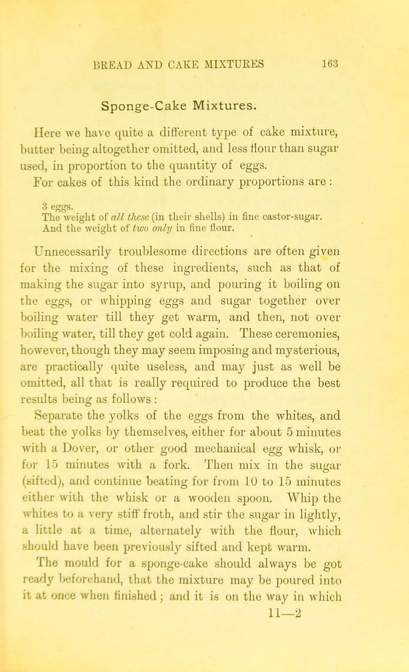 Sponge-Cake Mixtures. Here we have quite a different type of cake mixture, butter being altogether omitted, and less ffour than sugar used, in proportion to the quantity of eggs. For cakes of this kind the ordinary proportions are : 3 eggs. The weight of all these (in theii' shells) in fine castor-sugar. And the weight of two only in fine flour. Unnecessarily troublesome directions are often given for the mixing of these ingredients, such as that of making the sugar into syrup, and pouring it boiling on the eggs, or whipping eggs and sugar together over boiling water till they get warm, and then, not over boiling water, till they get cold again. These ceremonies, however, though they may seem imposing and mysterious, are practically quite useless, and may just as well be omitted, all that is really required to produce the best results being as follows : Separate the yolks of the eggs from the whites, and beat the yolks by themselves, either for about 5 minutes with a Dover, or other good mechanical egg whisk, or for 10 minutes with a fork. Then mix in the sugar (sifted), and continue beating for from 10 to 15 minutes either with the whi.sk or a wooden spoon. Whip the whites to a very stiff’ froth, and stir the sugar in lightly, a little at a time, alternately with the ffour, which should have been previously sifted and kept warm. The mould for a sponge-cake should always be got ready beforehand, that the mixture may be poured into it at once when finished; and it is on the way in which 11—2