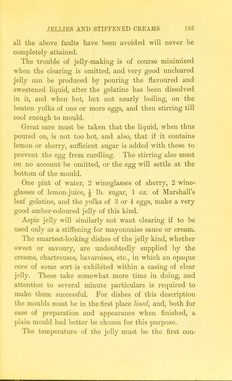 all the above faults have been avoided will never be completely attained. The trouble of jelly-making is of course minimized when the clearing is omitted, and very good uncleared jelly can be produced by pouring the flavoured and sweetened liquid, after the gelatine has been dissolved in it, and when hot, but not nearly boiling, on the beaten yolks of one or more eggs, and then stirring till cool enough to mould. Great care must be taken that the liquid, when thus poured on, is not too hot, and also, that if it contains lemon or sherry, sufficient sugar is added with these to prevent the egg from curdling. The stirring also must on no account be omitted, or the egg will settle at the bottom of the mould. One pint of water, 2 wineglasses of sherry, 2 wine- glasses of lemon-juice, ^ lb. sugar, 1 oz. of Marshall’s leaf gelatine, and the yolks of 3 or 4 eggs, make a very good amber-coloured jelly of this kind. Aspic jelly will similarly not want clearing if to be used only as a stiffening for mayonnaise sauce or cream. The smartest-looking dishes of the jelly kind, whether sweet or savoury, are undoubtedly supplied by the creams, chartreuses, bavaroises, etc., in which an opaque core of some sort is exhibited within a casing of clear jelly. These take somewhat more time in doing, and attention to several minute particulars is required to make them successful. For dishes of this description the moulds must be in the first place lined, and, both for case of preparation and appearance when finished, a plain mould had better be chosen for this purpose. The temperature of the jelly must be the first con-