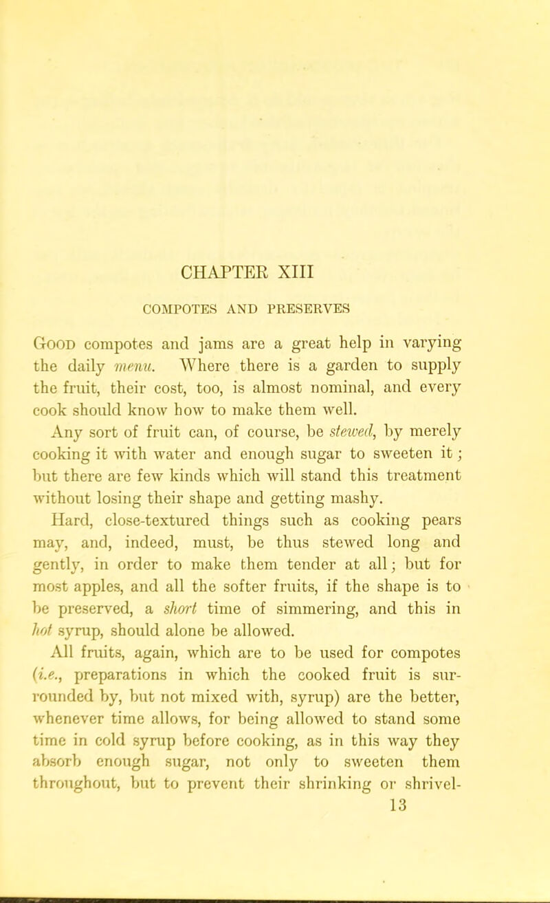 COMPOTES AND PRESERVES Good compotes and jams are a great help in varying the daily menu. Where there is a garden to supply the fruit, their cost, too, is almost nominal, and every cook should know how to make them well. Any sort of fruit can, of course, be stewed, by merely cooking it with water and enough sugar to sweeten it; hut there are few kinds which will stand this treatment without losing their shape and getting mashy. Hard, close-textured things such as cooking pears may, and, indeed, must, be thus stewed long and gently, in order to make them tender at all; but for most apples, and all the softer fruits, if the shape is to be preserved, a short time of simmering, and this in hot syrup, should alone be allowed. All fruits, again, which are to be used for compotes {i.e., preparations in which the cooked fruit is sur- rounded by, but not mixed with, syrup) are the better, whenever time allows, for being allowed to stand some time in cold syrup before cooking, as in this way they absorb enough sugar, not only to sweeten them throughout, but to prevent their shrinking or shrivel- 13