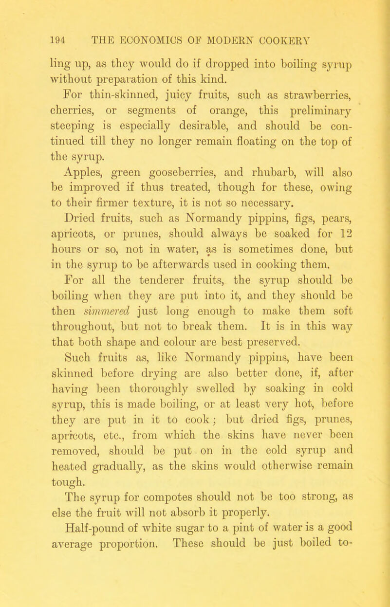 ling up, as the}’- would do if dropped into boiling syrup without preparation of this kind. For thin-skinned, juicy fruits, such as strawberries, cherries, or segments of orange, this preliminary steeping is especially desirable, and should be con- tinued till they no longer remain floating on the top of the syrup. Apples, green gooseberries, and rhubarb, will also be improA’ed if thus treated, though for these, owing to their firmer texture, it is not so necessary. Dried fruits, such as Normandy pippins, figs, pears, apricots, or prunes, should always be soaked for 12 hours or so, not in water, as is sometimes done, but in the syrup to be afterwards used in cooking them. For all the tenderer fruits, the syrup should be boiling when they are put into it, and they should be then simmered just long enough to make them soft throughout, but not to break them. It is in this way that both shape and colour are best preserved. Such fruits as, like Normandy pippins, have been skinned l)efore drying are also better done, if, after having been thoroughly swelled by soaking in cold syrup, this is made boiling, or at least veiy hot, before they are put in it to cook; but dried figs, prunes, apricots, etc., from which the skins have never been removed, should be put on in the cold syrup and heated gradually, as the skins would otherwise remain tough. The syrup for compotes should not be too strong, as else the fruit will not absorb it properly. Half-pound of white sugar to a pint of water is a good average proportion. These should be just boiled to-