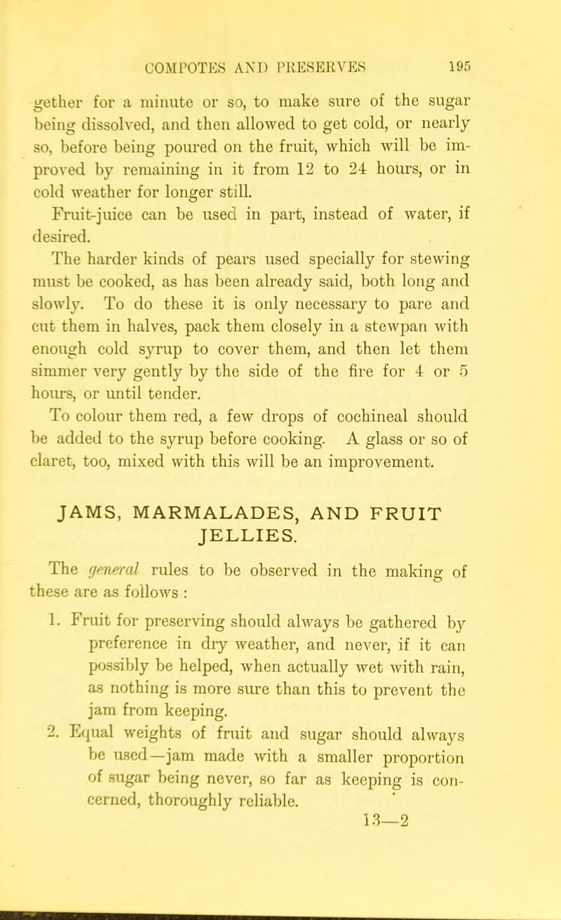 gether for a minute or so, to make sure of the sugar being dissolved, and then allowed to get cold, or nearly so, before being poured on the fruit, which will be im- proved by remaining in it from 12 to 24 hours, or in cold weather for longer still. Fruit-juice can be used in part, instead of water, if desired. The harder kinds of pears used specially for stewing must be cooked, as has been already said, both long and slowly. To do these it is only necessary to pare and cut them in halves, pack them closely in a stewpan with enough cold syrup to cover them, and then let them simmer A^ery gently by the side of the fire for 4 or 5 hoims, or until tender. To colour them red, a few drops of cochineal should be added to the syrup before cooking. A glass or so of claret, too, mixed with this will be an improvement. JAMS, MARMALADES, AND FRUIT JELLIES. The general rules to be observed in the making of these are as foiloAvs : 1. Fruit for preserving should ahvays be gathered by preference in dry Aveather, and never, if it can possibly be helped, Avhen actually Avet Avith rain, as nothing is more sure than this to prevent the jam from keeping. 2. Equal Aveights of fruit and sugar should always be used—jam made wdth a smaller proportion of sugar being never, so far as keeping is con- cerned, thoroughly reliable. 1.3—2