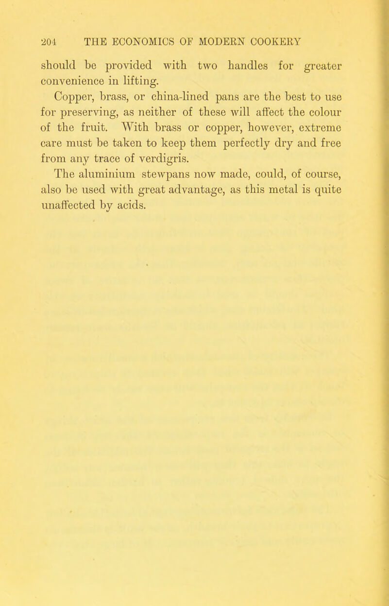 should be provided with two handles for greater convenience in lifting. Copper, brass, or china-lined pans are the best to use for preserving, as neither of these will affect the colour of the fruit. With brass or copper, however, extreme care must be taken to keep them perfectly dry and free from any trace of verdigris. The aluminium stewpans now made, could, of course, also be used with great advantage, as this metal is quite unaffected by acids.
