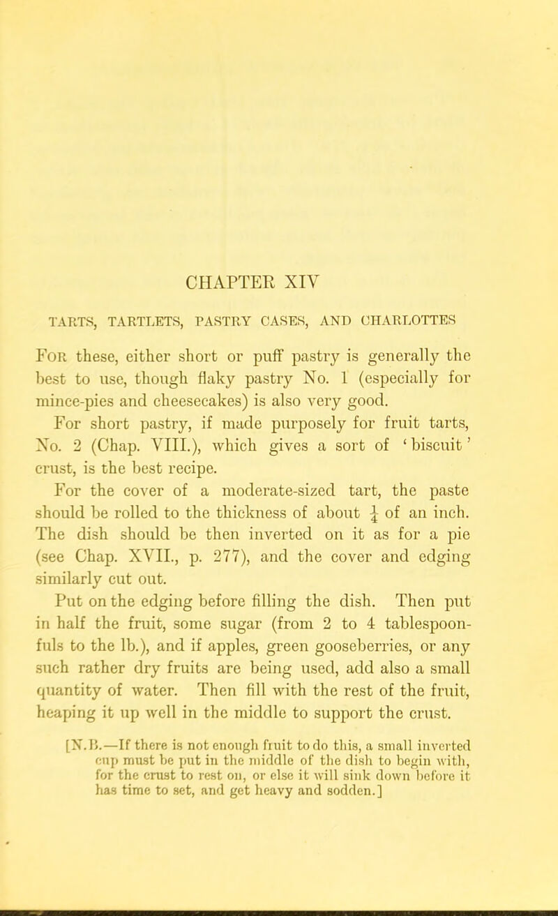 CHAPTER XIV TARTS, TARTLETS, PASTRY CASES, AND CHARLOTTES For these, either short or puff pastry is generally the best to use, though flaky pastry No. 1 (especially for mince-pies and cheesecakes) is also very good. For short pastry, if made purposely for fruit tarts. No. 2 (Chap. VIII.), which gives a sort of ‘ biscuit ’ crust, is the best recipe. For the cover of a moderate-sized tart, the paste should be rolled to the thickness of about of an inch. The dish should be then inverted on it as for a pie (see Chap. XVII., p. 277), and the cover and edging similarly cut out. Put on the edging before filling the dish. Then put in half the fruit, some sugar (from 2 to 4 tablespoon- fuls to the lb.), and if apples, green gooseberries, or any such rather dry fruits are being used, add also a small quantity of water. Then fill with the rest of the fruit, heaping it up well in the middle to support the crust. [X.IL—If there is not enough fruit to do this, a small inverted cup must be jmt in the middle of the dish to begin with, for the crust to rest on, or else it will .sink down before it has time to set, and get heavy and sodden.]