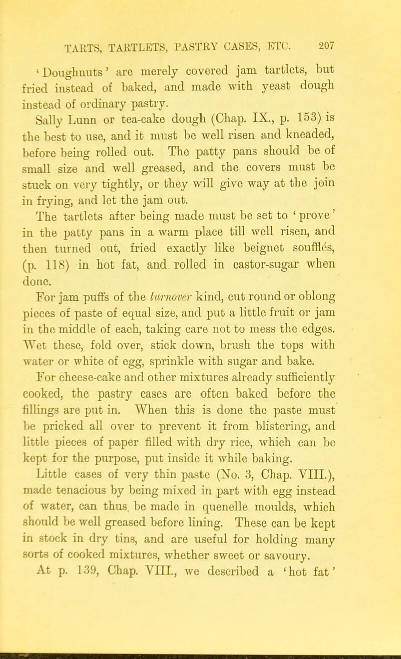 ‘ Doughnuts ’ are merely covered jam tartlets, but fried instead of baked, and made with yeast dough instead of ordinary pastry. Sally Lunn or tea-cake dough (Chap. IX., p. 153) is the best to use, and it must be well risen and kneaded, before being rolled out. The patty pans should be of small size and well greased, and the covers must be stuck on very tightly, or they will give way at the join in frying, and let the jam out. The tartlets after being made must be set to ‘ prove ’ in the patty pans in a warm place till well risen, and then turned out, fried exactly like beignet souffles, (p. 118) in hot fat, and. rolled in castor-sugar when done. For jam puffs of the turnover kind, cut round or oblong- pieces of paste of equal size, and put a little fruit or jam in the middle of each, taking care not to mess the edges. Wet these, fold over, stick down, brush the tops with water or white of egg, sprinkle with sugar and bake. For cheese-cake and other mixtures already sufficiently cooked, the pastry cases are often baked before the fillings are put in. When this is done the paste must be pricked all over to prevent it from blistering, and little pieces of paper filled with dry rice, which can be kept for the purpose, put inside it while baking. Little cases of very thin paste (No. 3, Chap. VIII.), made tenacious by being mixed in part with egg instead of water, can thus, be made in quenelle moulds, which should be well greased before lining. These can be kept in stock in dry tin.s, and are useful for holding many sorts of cooked mixtures, whether sweet or savoury. At p. 139, Chap. VIII., we described a ‘hot fat’