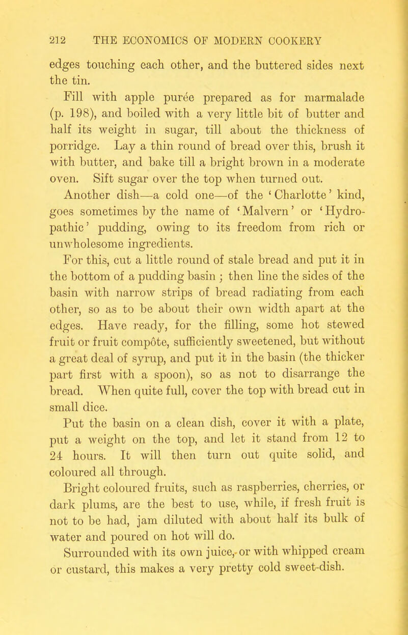 edges touching each other, and the buttered sides next the tin. Fill Avith apple puree prepared as for marmalade (p. 198), and boiled with a imry little bit of butter and half its weight in sugar, till about the thickness of porridge. Lay a thin round of bread over this, brush it with butter, and bake till a bright brown in a moderate oven. Sift sugar over the top when turned out. Another dish—a cold one—of the ‘ Charlotte ’ kind, goes sometimes by the name of ‘ Malvern ’ or ‘ Hydro- pathic’ pudding, owing to its freedom from rich or unwholesome ingredients. For this, cut a little round of stale bread and put it in the bottom of a pudding basin ; then line the sides of the basin with narrow strips of bread radiating from each other, so as to be about their own width apart at the edges. Haim ready, for the filling, some hot stewed fruit or fruit compote, sufficiently sweetened, but without a great deal of syrup, and put it in the basin (the thicker part first with a spoon), so as not to disarrange the bread. When quite full, cover the top Avith bread cut in small dice. Put the basin on a clean dish, cover it Avith a plate, put a weight on the top, and let it stand from 12 to 24 hours. It Avill then turn out quite solid, and coloured all through. Bright coloured fruits, such as raspberries, cherries, or dark plums, are the best to use, Avhile, if fresh fruit is not to be had, jam diluted with about half its bulk of Avater and poured on hot will do. Surrounded with its own juice,-or Avith whipped cream or custard, this makes a very pretty cold sweet-dish.