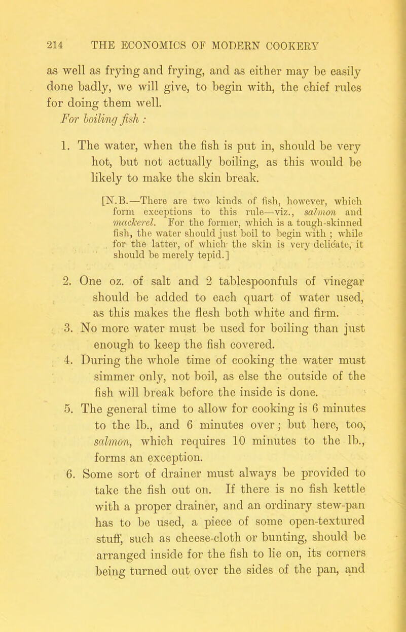 as well as frying and frying, and as either may be easily done badly, we will give, to begin with, the chief rules for doing them well. For hailing fish : 1. The water, when the fish is put in, should be very hot, but not actually boiling, as this would be likely to make the skin break. [N.B.—There are two kinds of fish, however, which form exceptions to this rule—viz., salmon and mackerel. For the former, which is a tough-skinned fish, the water should just boil to begin with ; while for the latter, of which the skin is very delicate, it should be merely tepid.] 2. One oz. of salt and 2 tablespoonfuls of vinegar should be added to each quart of water used, as this makes the flesh both white and firm. 3. No more water must be used for boiling than just enough to keep the fish covered. 4. During the whole time of cooking the water must simmer only, not boil, as else the outside of the fish will break before the inside is done. ' 5. The general time to allow for cooking is 6 minutes to the lb., and 6 minutes over; but here, too, salmon, which requires 10 minutes to the lb., forms an exception. 6. Some sort of drainer must always be provided to take the fish out on. If there is no fish kettle with a proper drainer, and an ordinary stew-pan has to be used, a piece of some open-textured stuff, such as cheese-cloth or bunting, should be arranged inside for the fish to lie on, its corners being turned out over the sides of the pan, and