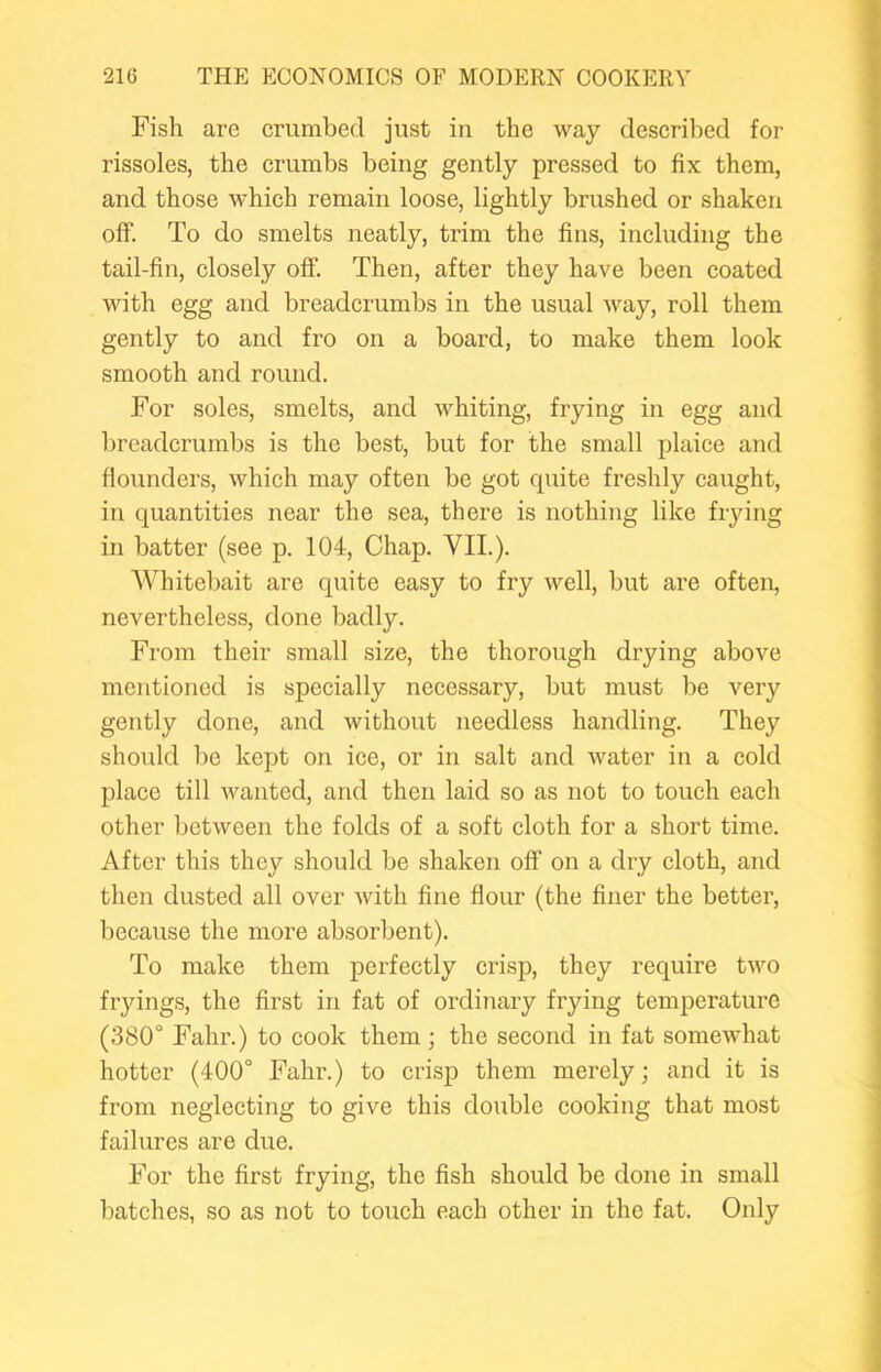 Fish are crumbed just in the way described for rissoles, the crumbs being gently pressed to fix them, and those which remain loose, lightly brushed or shaken off. To do smelts neatly, trim the fins, including the tail-fin, closely off. Then, after they have been coated with egg and breadcrumbs in the usual way, roll them gently to and fro on a board, to make them look smooth and round. For soles, smelts, and whiting, frying in egg and breadcrumbs is the best, but for the small plaice and flounders, which may often be got quite freshly caught, in quantities near the sea, there is nothing like frying in batter (see p. 104, Chap. VII.). Whitebait are quite easy to fry well, but are often, nevertheless, done badly. From their small size, the thorough drying above mentioned is specially necessary, but must be very gently done, and without needless handling. They should be kept on ice, or in salt and water in a cold place till wanted, and then laid so as not to touch each other between the folds of a soft cloth for a short time. After this they should be shaken off on a dry cloth, and then dusted all over with fine flour (the finer the better, because the moi’e absorbent). To make them perfectly crisp, they require two fryings, the first in fat of ordinary frying temperature (380° Fahr.) to cook them; the second in fat somewhat hotter (400° Fahr.) to crisp them merely; and it is from neglecting to give this double cooking that most failures are due. For the first frying, the fish should be done in small batches, so as not to touch each other in the fat. Only