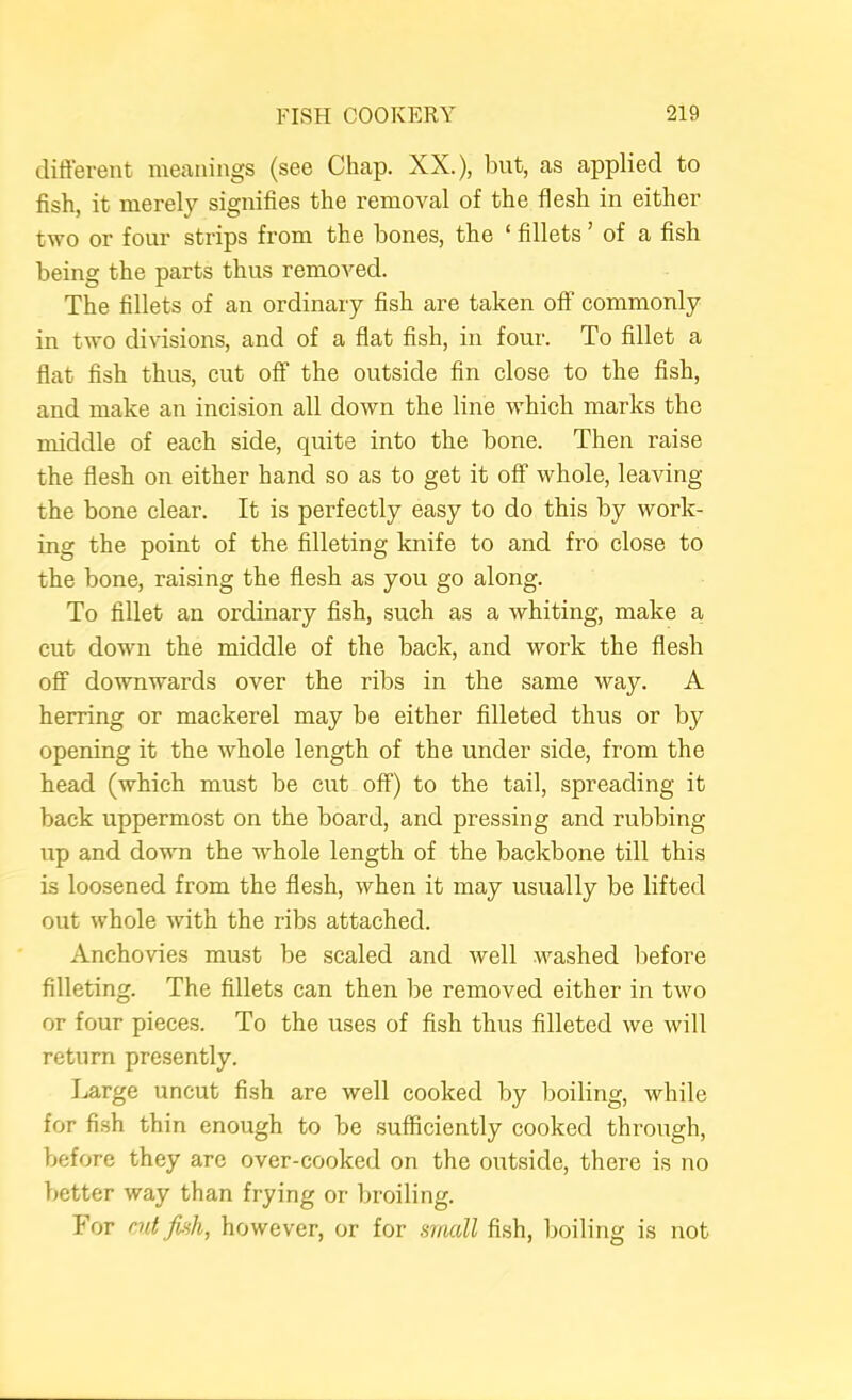 different meanings (see Chap. XX.), but, as applied to fish, it merely signifies the removal of the flesh in either two or four strips from the bones, the ‘ fillets ’ of a fish being the parts thus removed. The fillets of an ordinary fish are taken off commonly in two divisions, and of a flat fish, in four. To fillet a flat fish thus, cut off the outside fin close to the fish, and make an incision all down the line which marks the middle of each side, quite into the bone. Then raise the flesh on either hand so as to get it off whole, leaving the bone clear. It is perfectly easy to do this by work- ing the point of the filleting knife to and fro close to the bone, raising the flesh as you go along. To fillet an ordinary fish, such as a whiting, make a cut down the middle of the back, and work the flesh off downwards over the ribs in the same way. A herring or mackerel may be either filleted thus or by opening it the whole length of the under side, from the head (which must be cut off) to the tail, spreading it back uppermost on the board, and pressing and rubbing up and down the whole length of the backbone till this is loosened from the flesh, when it may usually be lifted out whole with the ribs attached. Anchovies must be scaled and well washed before filleting. The fillets can then be removed either in two or four pieces. To the uses of fish thus filleted we will return presently. Large uncut fish are well cooked by boiling, while for fish thin enough to be sufficiently cooked through, before they are over-cooked on the outside, there is no better way than frying or broiling. For cut jbih, however, or for small fish, boiling is not