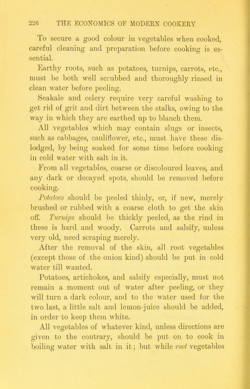 To secure a good colour in vegetables when cooked, careful cleaning and preparation before cooking is es- sential. Earthy roots, such as potatoes, turnips, carrots, etc., must be both well scrubbed and thoroughly rinsed in = clean water before peeling. Seakale and celery require very careful washing to get rid of grit and dirt between the stalks, owing to the way in which they are earthed up to blanch them. All vegetables which may contain slugs or insects, such as cabbages, cauliflower, etc., must have these dis- lodged, by being soaked for some time before cooking in cold water with salt in it. From all vegetables, coarse or discoloured leaves, and any dark or decayed spots, should be removed before cooking. Potatoes should be peeled thinly, oi’, if new, merely brushed or rubbed with a coarse eloth to get the skin oft'. Turnips should be thickly peeled, as the rind in these is hard and woody. Carrots and salsify, unless very old, need scraping merely. After the removal of the skin, all root vegetables (except those of the onion kind) should be put in cold water till wanted. Potatoes, artichokes, and salsify especially, must not remain a moment out of water after peeling, or they will turn a dark colour, and to the water used for the two last, a little salt and lemon-juice should be added, ^ in order to keep them white. j All vegetables of whatever kind, unless directions are ? given to the contrary, should be put on to cook in * boiling water with salt in it; but while root vegetables J 1