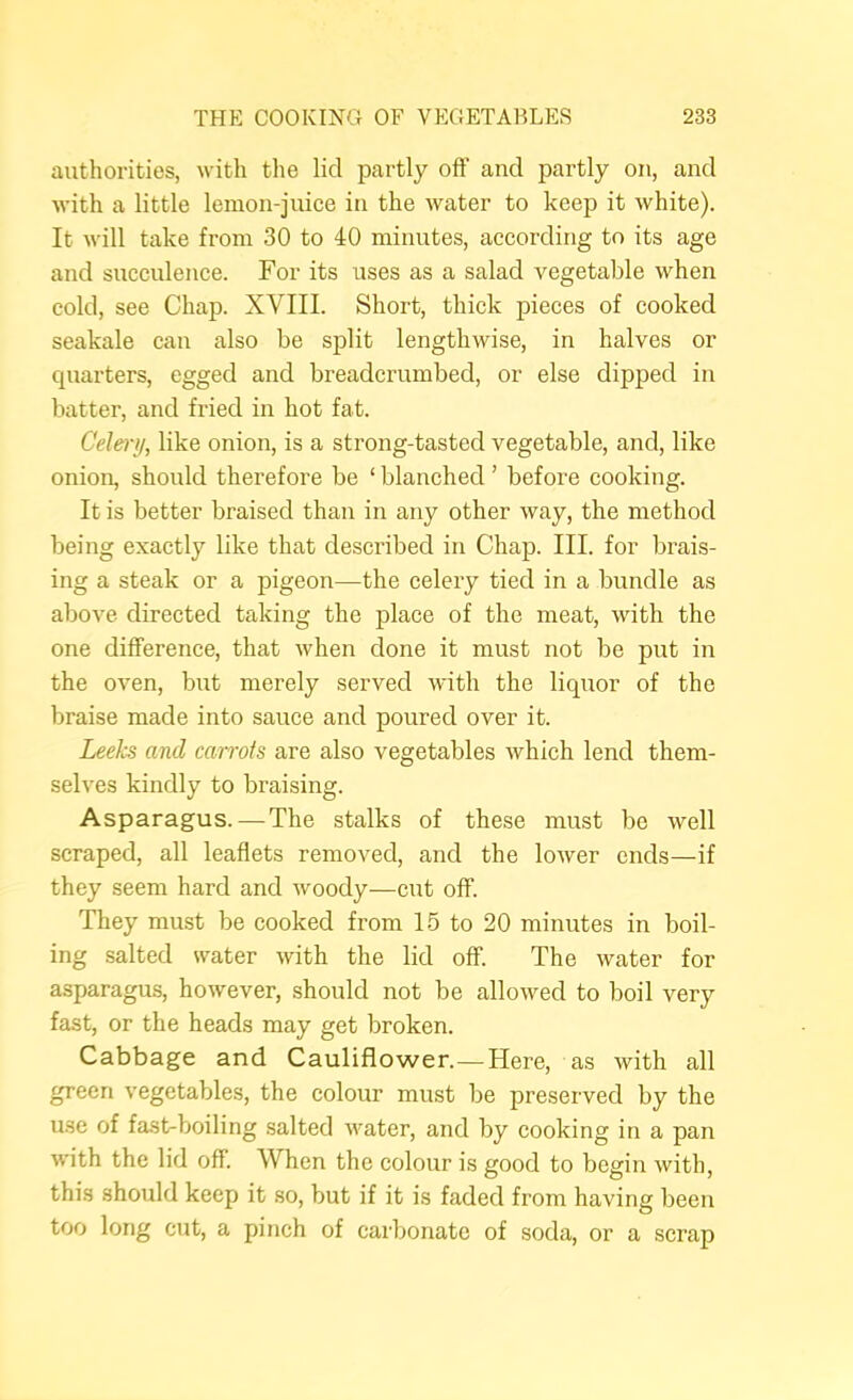 authorities, with tlie lid partly off and partly on, and with a little lemon-juice in the water to keep it white). It will take from 30 to 40 minutes, according to its age and succulence. For its uses as a salad vegetable when cold, see Chap. XVIII. Short, thick pieces of cooked seakale can also be split lengthwise, in halves or cpiarters, egged and breadcrumbed, or else dipped in batter, and fried in hot fat. Celery, like onion, is a strong-tasted vegetable, and, like onion, should therefore be ‘ blanched ’ before cooking. It is better braised than in any other way, the method being exactly like that described in Chap. III. for brais- ing a steak or a pigeon—the celery tied in a bundle as above directed taking the place of the meat, with the one difference, that when done it must not be put in the oven, but merely served with the liquor of the braise made into sauce and poured over it. Leeks and carrots are also vegetables which lend them- selves kindly to braising. Asparagus.—The stalks of these must be well scraped, all leaflets removed, and the lower ends—if they seem hard and woody—cut off. They must be cooked from 15 to 20 minutes in boil- ing salted water with the lid off. The water for asparagus, however, should not be allowed to boil very fast, or the heads may get broken. Cabbage and Cauliflower.—Here, as with all green vegetables, the colour must be preserved by the use of fast-boiling salted water, and by cooking in a pan with the lid off. When the colour is good to begin with, this should keep it so, but if it is faded from having been too long cut, a pinch of carbonate of soda, or a scrap