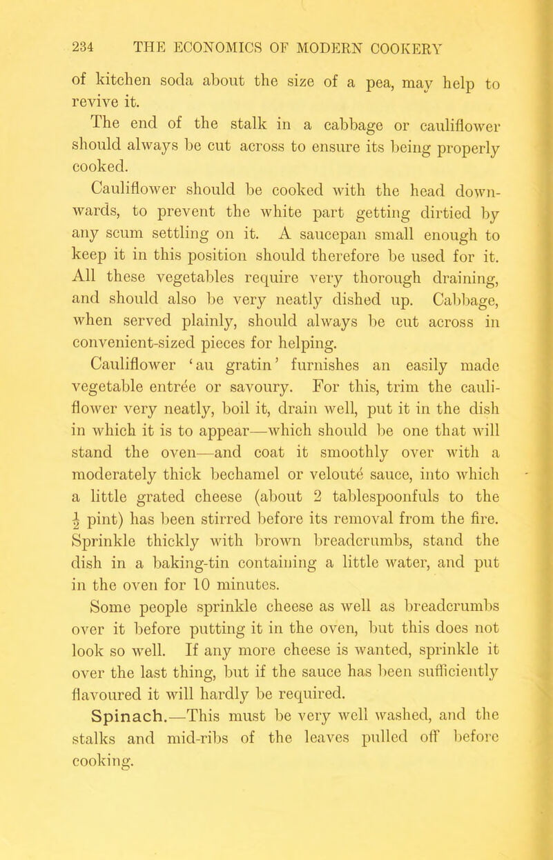 of kitchen soda about the size of a pea, may help to revive it. The end of the stalk in a cabbage or cauliflower should always be cut across to ensure its being properly cooked. Cauliflower should be cooked with the head down- wards, to prevent the white part getting dirtied by any scum settling on it. A saucepan small enough to keep it in this position should therefore be used for it. All these vegetables require very thorough draining, and should also be very neatly dished up. Cabbage, when served plainly, should always be cut across in convenient-sized pieces for helping. Cauliflower ‘ au gratin ’ furnishes an easily made vegetable entree or savoury. For this, trim the cauli- flower very neatly, boil it, drain well, put it in the dish in which it is to appear—which should l)e one that will stand the oven—and coat it smoothly over with a moderately thick bechamel or veloute sauce, into which a little grated cheese (about 2 tablespoonfuls to the I pint) has been stirred before its removal from the fire. Sprinkle thickly with brown breadcrumbs, stand the dish in a baking-tin containing a little water, and put in the oven for 10 minutes. Some people sprinkle cheese as well as breadcrumbs over it before putting it in the oven, but this does not look so well. If any more cheese is wanted, sprinkle it over the last thing, but if the sauce has been sufliciently flavoured it will hardly be required. Spinach.—This must l)e very well washed, and the stalks and mid-ribs of the leaves pulled off before cooking.