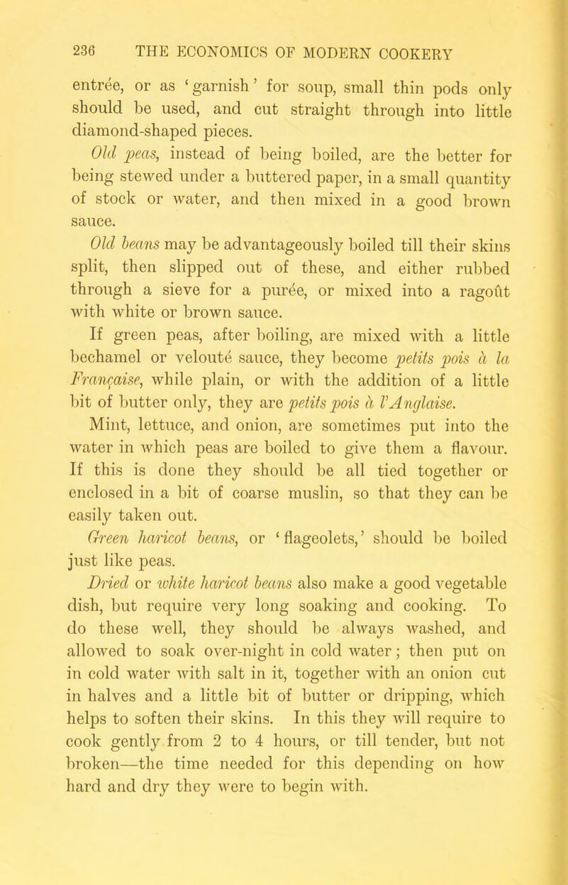 entree, or as ‘ garnish ’ for sonp, small thin pods only- should be used, and cut straight through into little diamond-shaped pieces. Old peas, instead of being boiled, are the better for being stewed under a buttered paper, in a small quantity of stock or water, and then mixed in a good brown sauce. Old beans may be advantageously boiled till their skins split, then slipped out of these, and either rubbed through a sieve for a puree, or mixed into a ragout with white or brown sauce. If green peas, after boiling, are mixed with a little bechamel or veloute sauce, they become pois ci la Fran^aise, while plain, or with the addition of a little bit of butter only, they are petits pois h VAnglaise. Mint, lettuce, and onion, are sometimes put into the water in which peas are boiled to give them a flavour. If this is done they should be all tied together or enclosed in a bit of coarse muslin, so that they can be easily taken out. Green haricot beans, or ‘ flageolets, ’ should Tie boiled just like peas. Dried or white haricot beans also make a good vegetable dish, but require very long soaking and cooking. To do these well, they should be always washed, and allowed to soak over-night in cold water; then put on in cold water with salt in it, together with an onion cut in halves and a little bit of butter or dripping, which helps to soften their skins. In this they will require to cook gently from 2 to 4 hours, or till tender, but not broken—the time needed for this depending on how hard and dry they were to begin with.