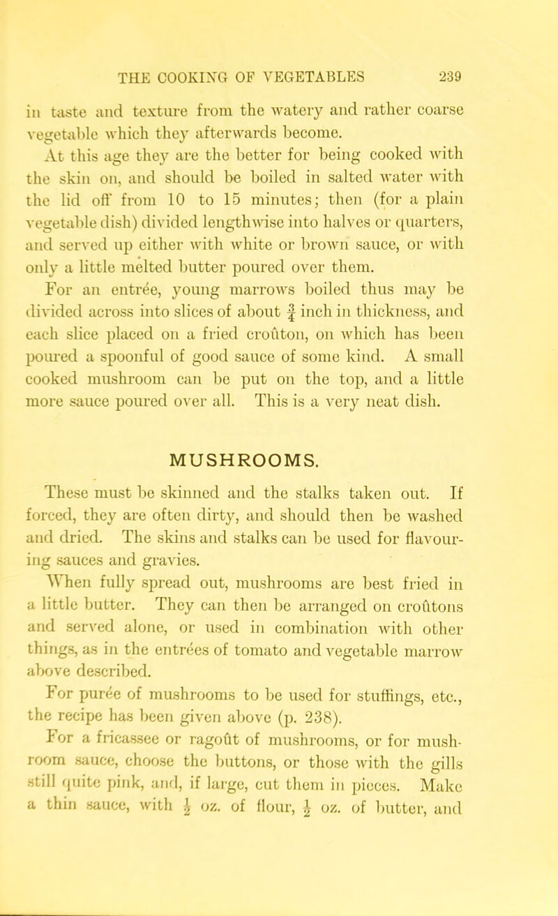 ill taste and texture from the watery and rather coarse vegetable which they afterwards become. At this age they are the better for being cooked with the skin on, and should be boiled in salted water Avith the lid oft' from 10 to 15 minutes; then (for a plain vegetable dish) divided lengthAvise into halves or quarters, and served uja either Avith Avhite or broAvn sauce, or Avith only a little melted butter poured over them. For an entree, young marroAvs boiled thus may be divided across into slices of about | inch in thickness, and each slice placed on a fried crouton, on Avhich has been poiu’ed a spoonful of good sauce of some kind. A small cooked mushroom can be put on the top, and a little more sauce poured over all. This is a very neat dish. MUSHROOMS. These must be skinned and the stalks taken out. If forced, they are often dirty, and should then be washed and dried. The skins and stalks can be used for flavour- ing sauces and graAues. When fully .spread out, mushrooms are best fried in a little butter. They can then be arranged on croutons and served alone, or used in combination Avith other things, as in the entrees of tomato and vegetable marroAv above described. For puree of mushrooms to be used for stuffings, etc., the recipe has been given above (p. 238). For a fricassee or ragoht of mirshrooms, or for mush- room .sauce, choose the buttons, or those Avith the gills .still quite pink, and, if large, cut them in pieces. Make a thin sauce, Avith | oz. of flour, ^ oz. of butter, and