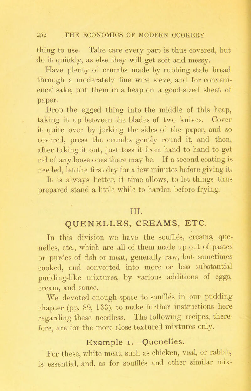 thing to use. Take care every part is thus covered, but do it quickly, as else they will get soft and messy. Have plenty of crumbs made by rubbing stale bread through a moderately fine wire sieve, and for conveni- ence’ sake, put them in a heap on a good-sized sheet of paper. Drop the egged thing into the middle of this heap, taking it up between the blades of two knives. Cover it quite over by jerking the sides of the paper, and so covered, press the crumbs gently round it, and then, after taking it out, just toss it from hand to hand to get rid of any loose ones there may be. If a second coating is needed, let the first dry for a few minutes before giving it. It is always better, if time allows, to let things thus prepared stand a little while to harden before frying. III. QUENELLES, CREAMS, ETC. In this division we have the souffles, creams, que- nelles, etc., which are all of them made up out of pastes or purees of fish or meat, generally raw, but sometimes cooked, and converted into more or less substantial pudding-like mixtures, by various additions of eggs, cream, and sauce. We devoted enough space to souffles in our pudding chapter {pp. 89, 1.33), to make further instructions here regarding these needless. The following recipes, there- fore, are for the more close-textured mixtures only. Example i.—Quenelles. For these, white meat, such as chicken, veal, or rabbit, is essential, and, as for souffles and other similar mix-