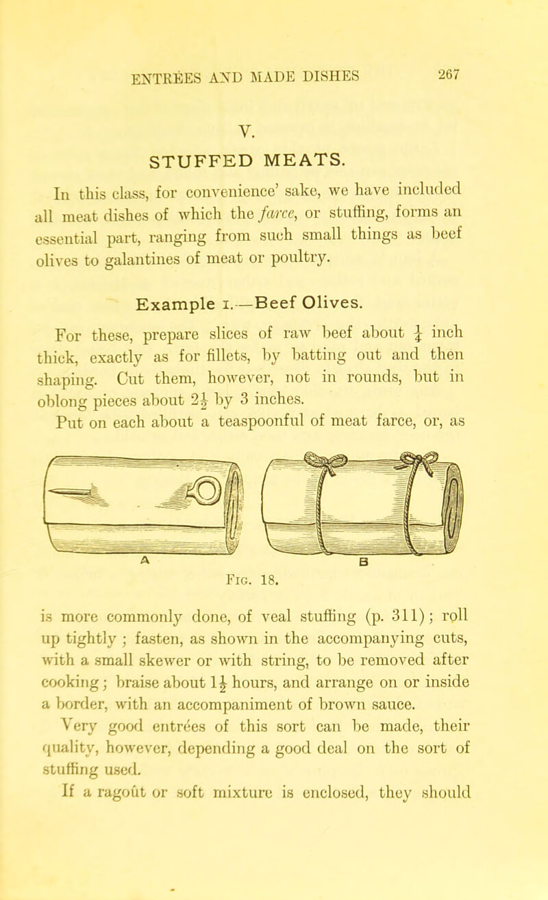 V. STUFFED MEATS. Ill this class, for convenience’ sake, we have included all meat dishes of which the farce, or stuffing, forms an essential part, ranging from such small things as beef olives to galantines of meat or poultry. Example i.—Beef Olives. For these, prepare slices of raw beef about \ inch thick, exactly as for fillets, by batting out and then shaping. Cut them, however, not in rounds, but in oblong pieces about 2^ by 3 inches. Put on each about a teaspoonful of meat farce, or, as is moi’e commonly done, of veal stuffing (p. 311); roll up tightly ; fasten, as shown in the accompanying cuts, with a small skewer or with string, to be removed after cooking; braise about 1| hours, and arrange on or inside a border, with an accompaniment of brown sauce. Very good entrees of this sort can be made, their rpiality, however, depending a good deal on the sort of stuffing used. If a ragout or .soft mixture is enclosed, they should