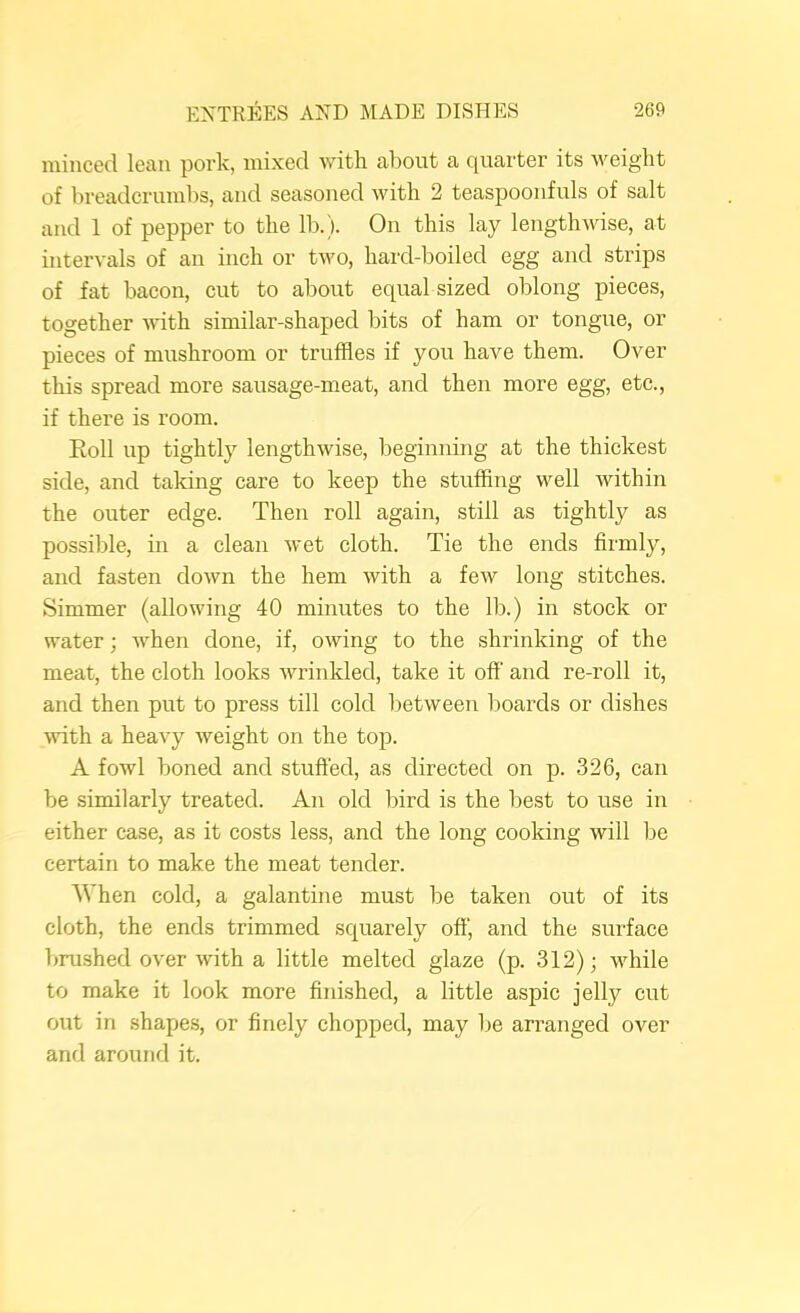 minced lean pork, mixed with about a quarter its weight of breadcrumbs, and seasoned with 2 teaspooufuls of salt and 1 of pepper to the lb.). On this lay lengthwise, at intervals of an inch or two, hard-boiled egg and strips of fat bacon, cut to about equal sized oblong pieces, together with similar-shaped bits of ham or tongue, or pieces of mushroom or truffles if you have them. Over this spread more sausage-meat, and then more egg, ete., if there is room. Eoll up tightly lengthwise, beginning at the thickest side, and taking care to keep the stuffing well within the outer edge. Then roll again, still as tightly as possible, in a clean wet eloth. Tie the ends firmly, and fasten down the hem with a few long stitches. Simmer (allowing 40 minutes to the lb.) in stock or water; when done, if, owing to the shrinking of the meat, the cloth looks wrinkled, take it off and re-roll it, and then put to press till cold between boards or dishes ■with a heavy weight on the top. A fowl boned and stuffed, as directed on p. 326, can be similarly treated. An old bird is the best to use in either case, as it costs less, and the long cooking will be certain to make the meat tender. When cold, a galantine must be taken out of its cloth, the ends trimmed squarely off', and the surface brushed over with a little melted glaze (p. 312); while to make it look more finished, a little aspic jelly cut out in .shapes, or finely chopped, may be arranged over and around it.