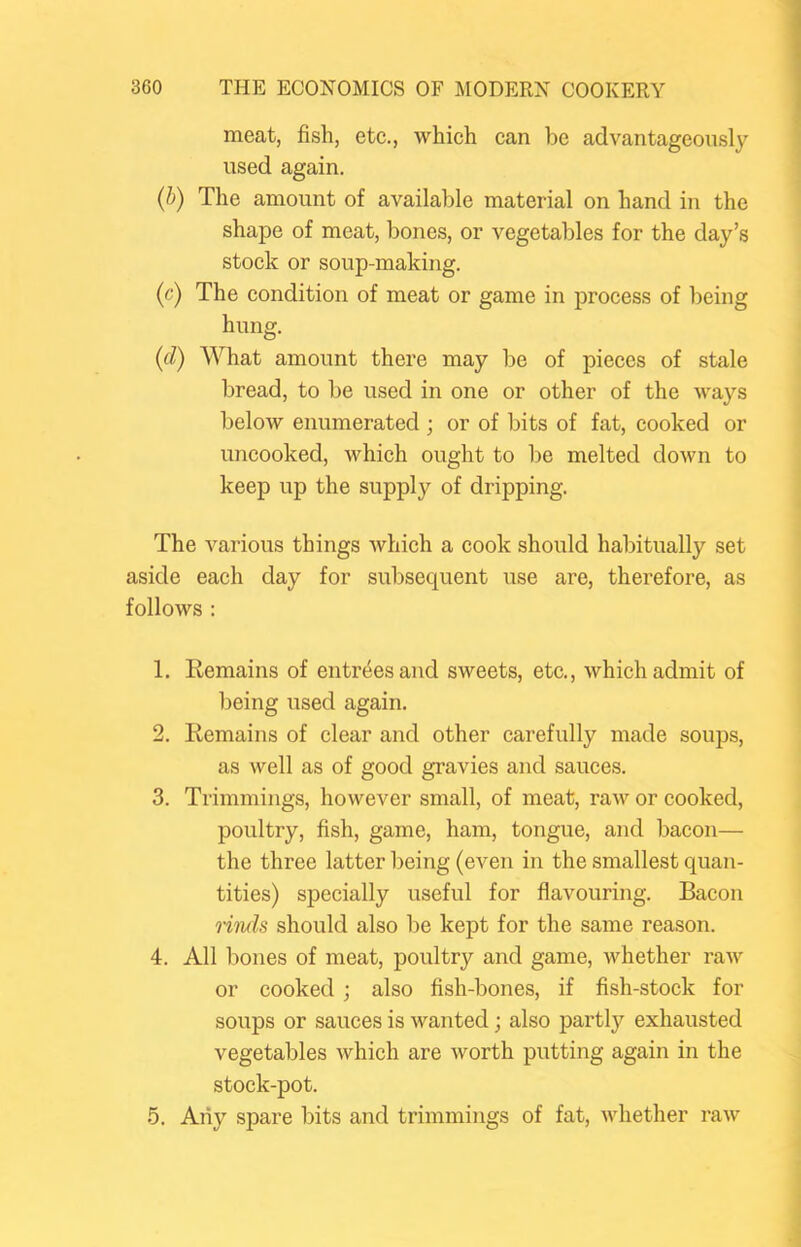 meat, fish, etc., which can be advantageously used again. (b) The amount of available material on hand in the shape of meat, bones, or vegetables for the day’s stock or soup-making. (c) The condition of meat or game in process of being hung. (d) What amount there may be of pieces of stale bread, to be used in one or other of the ways below enumerated ; or of bits of fat, cooked or uncooked, which ought to be melted down to keep up the supply of dripping. The various things which a cook should habitually set aside each day for subsequent use are, therefore, as follows : 1. Remains of entrees and sweets, etc., which admit of being used again. 2. Remains of clear and other carefully made soups, as well as of good gravies and sauces. 3. Trimmings, however small, of meat, raw or cooked, poultry, fish, game, ham, tongue, and bacon— the three latter being (even in the smallest quan- tities) specially useful for flavouring. Bacon linds should also be kept for the same reason. 4. All bones of meat, poultry and game, whether raw or cooked; also fish-bones, if fish-stock for soups or sauces is wanted; also partly exhausted vegetables which are worth putting again in the stock-pot. 5. Any spare bits and trimmings of fat, whether raw