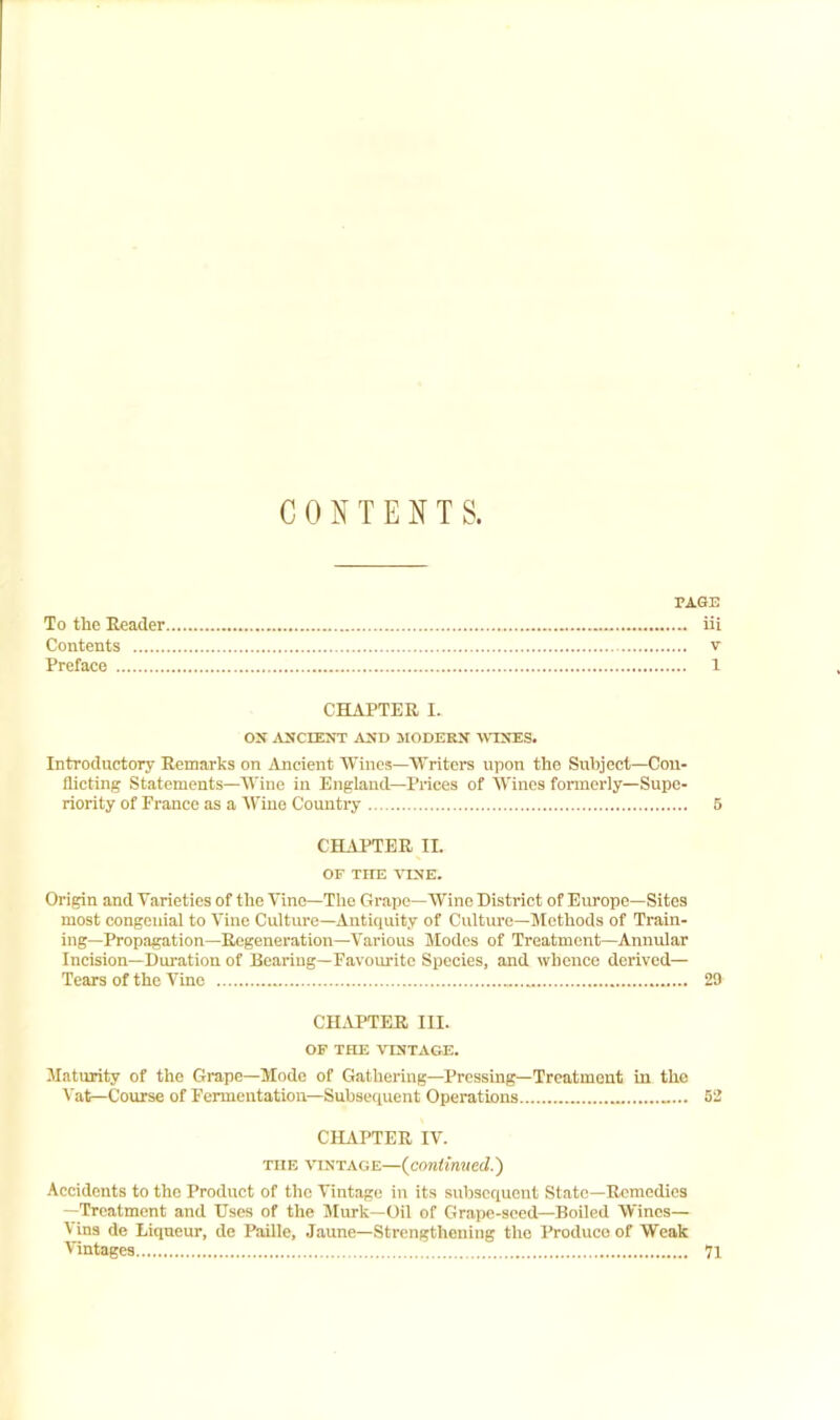 CONTENTS. PAGE To the Reader iii Contents v Preface 1 CHAPTER I. ON ^VNCIENT AND 3IODERN -WINES. Introductory Remarks on Ancient Wines—Writers upon the Subject—Con- flicting Statements—Wine in England—Prices of Wines formerly—Supe- riority of France as a Wine Country 5 CHAPTER II. OF THE VINE. Origin and Varieties of the Vine—The Grape—Wine District of Europe—Sites most congenial to Vine Culture—Antiquity of Culture—Methods of Train- ing—Propagation—Regeneration—Various Modes of Treatment—Annular Incision—Duration of Bearing-Favourite Species, and whence derived— Tears of the Vine 29 CHAPTER III. OF THE VESTAGE. Maturity of the Grape—Mode of Gathering—Pressing—Treatment in the Vat—Course of Fermentation—Subsequent Operations 52 CHAPTER IV. THE VINTAGE—{continued.') Accidents to the Product of the Vintage in its subsequent State-Remedies -Treatment and Uses of the Murk—Oil of Grape-seed-Boiled Wines— \ins de Liqueur, de Paille, Jaune—Strengthening the Produce of Weak Vintages 71