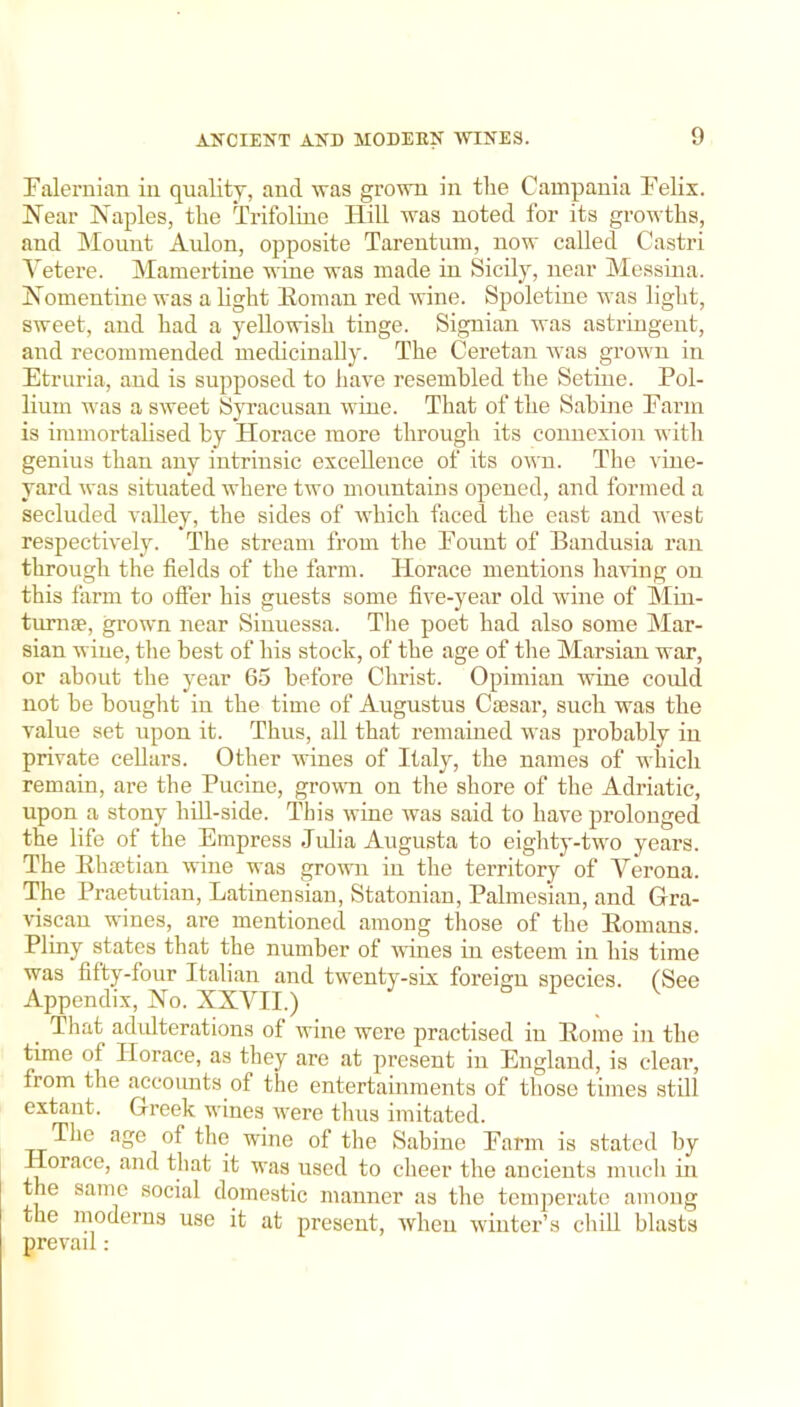 Falernian in quality, and was grown in the Campania Felix. Near Naples, the Trifoline Hill was noted for its growths, and Mount Aidon, opposite Tareutum, now called Castri Vetere. Mamertiue wine was made in Sicily, near Messina. Nomentine was a light Homan red wine. Spoletine was light, sweet, and had a yellowish tinge. Signian was astringent, and recommended medicinally. The Ceretan was grown in Etruria, and is supposed to liave resembled the Setiiie. Pol- liuin was a sweet Syracusan wine. That of the Sahine Farm is immortahsed by Horace more through its connexion with genius than any intrinsic excellence of its own. The vine- yard was situated where two mountains opened, and formed a secluded valley, the sides of Avhich faced the east and west respectively. The stream from the Fount of Bandusia ran through the fields of the farm. Horace mentions having on this farm to ofier his guests some five-year old wine of Min- tumse, grown near Siiiuessa. The poet had also some Mar- sian wine, the best of his stock, of the age of the Marsian war, or about the year 65 before Christ. Opimian wine could not be bought in the time of Augustus Caesar, such was the value set upon it. Thus, all that remained was probably in private cellars. Other wines of Italy, the names of which remain, are the Pucine, grown on the shore of the Adriatic, upon a stony hill-side. This wine was said to have prolonged the life of the Empress Jidia Augusta to eighty-two years. The Ehaetian wine was grown in the territory of Verona. The Praetutian, Latinensian, Statonian, Palmesian, and Gra- viscau wines, are mentioned among those of the Homans. Pliny states that the number of wines in esteem in his time was fifty-four Italian and twenty-six foreign species. (See Appendix, No. XXVII.) . That adulterations of wine were practised in Home in the time of Horace, as they are at present in England, is clear, from the accounts of the entertainments of those times still extant. Greek wines ivere tluis imitated. The age of tlie wine of the Sabine Farm is stated by Horace, and that it was used to cheer the ancients mucli in the same social domestic manner as the temperate among the moderns use it at present, when winter’s chiU blasts prevail: