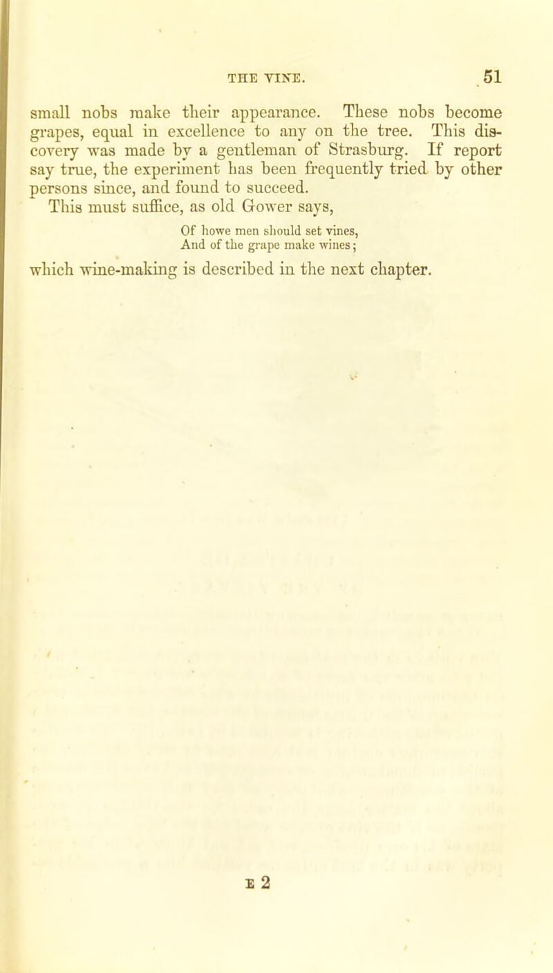 small nobs make tbeir appearance. These nobs become grapes, equal in excellence to any on the tree. This dis- covery was made by a gentleman of Strasburg. If report say true, the experiment has been frequently tried by other persons since, and found to succeed. This must suffice, as old Gower says. Of howe men should set vines, And of the grape make wines; which wine-maldng is described in the next chapter.