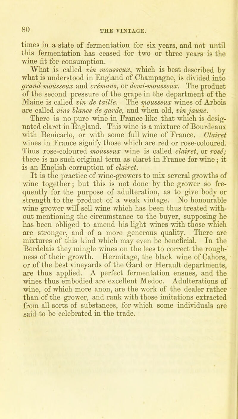 times in a state of fermentation for six years, and not until this fermentation has ceased for two or three years is the wine fit for consumption. What is called vin mousseux, which is best described by what is understood in England of Champagne, is divided into grand mousseux and cremans, or demi-mousseux. The product of the second pressure of the grape in the department of the Maine is called vin de taille. The mousseux wines of Arbois are called vins Manes de garde, and when old, vin jaune. There is no pure vine in Erance like that which is desig- nated claret in England. This wine is a mixture of Bourdeaux Avith Benicarlo, or with some full wine of Erance. Clairet wines in Erance signify those which are red or rose-coloured. Thus rose-coloured mousseux wine is called clairet, or rose; there is no such origmal term as claret in Erance for wine; it is an English corruption of clairet. It is the practice of wine-growers to mix several grovlhs of wine together; but this is not done by the grower so fre- quently for the purpose of adulteration, as to give body or strength to the product of a weak vintage. No honourable wine grower wfil seU wine which has been thus treated vith- out mentioning the circumstance to the buyer, supposing he has been obliged to amend his light wines with those which are stronger, and of a more generous quality. There are mixtures of this kind which may even be beneficial. In the Bordelais they mingle wines on the lees to correct the rough- ness of their growth. Hermitage, the black wine of Gabors, or of the best vineyards of the Hard or Herault departments, are thus applied. A perfect fermentation ensues, and the wines thus embodied are excellent Medoc. Adulterations of wine, of which more anon, are the work of the dealer rather than of the grower, and rank with those imitations extracted from aU sorts of substances, for Avhich some indmduals are said to be celebrated in the trade.