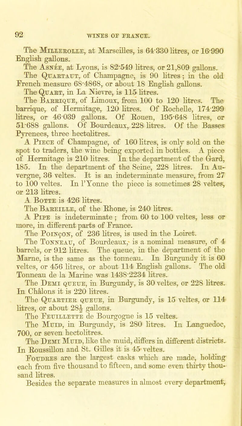 The Mileeeolee, at Marseilles, is 64-330 litres, or 16-990 English gallons. The Asn^e, at Lyons, is 82-549 litres, or 21,809 gallons. The QtTAETAUT,. of Champagne, is 90 litres; in the old French measure 684868, or about 18 English gallons. The Quaet, in La Nievre, is 115 litres. The Baeeiqtjb, of Limoux, from 100 to 120 litres. The harrique, of Hermitage, 120 litres. Of EocheUe, 174-299 litres, or 46-039 gallons. Of Eouen, 195-648 litres, or 51-688 gallons. Of Bourdeaux, 228 litres. Of the Basses Pyrenees, three hectolitres. A Piece of Champagne, of 160 litres, is only sold on the spot to traders, the wine being exported in bottles. A piece of Hermitage is 210 litres. In the department of the Gard, 185. In tbe department of the Seine, 228 litres. In Au- vergne, 36 veltes. It is an indeterminate measure, from 27 to 100 veltes. In I’Tonne the piece is sometimes 28 veltes, or 213 litres. A Botte is 426 litres. The BaeeillEj of the Ehone, is 240 litres. A Pipe is indeterminate ; from 60 to 100 veltes, less or more, in different parts of France. The PoiE'90K, of 236 litres, is used in the Loiret. The Tonneau, of Bourdeaux,* is a nominal measure, of 4 barrels, or 912 litres. The queue, in the department of the Marne, is the same as the tonneau. In Burgundy it is 60 veltes, or 456 litres, or about 114 EugHsh gallons. The old Tonneau de la Marine was 1438-2234 litres. The Demi queue, in Burgundy, is 30 veltes, or 228 litres. In ChMons it is 220 litres. The Quaetier queue, in Burgundy, is 15 veltes, or 114 litres, or about 28J gallons. The Feuillette de Bourgogne is 15 veltes. The Mum, in Burgundy, is 280 litres. In Languedoc, 700, or seven hectolitres. The Demi Mum, lilce the muid, differs in different districts. In Eoussidon and St. Gdles it is 45- veltes. Foudees are the largest casks which are made, holding each from five thousand to fifteen, and some even thirty thou- sand litres. Besides the separate measures in almost every department,