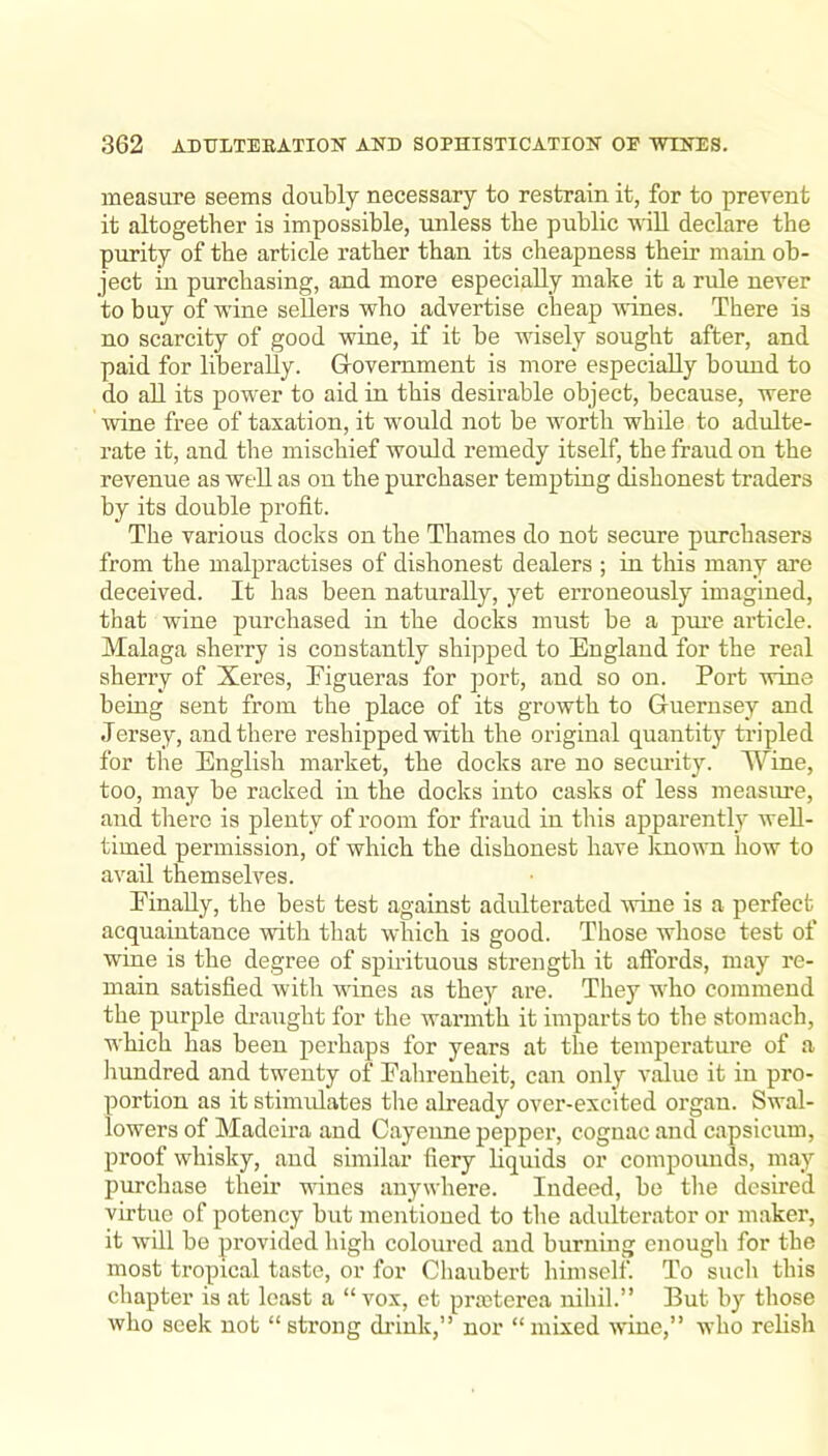 measure seems doubly necessary to restrain it, for to prevent it altogether is impossible, imless the public will declare the purity of the article rather than its cheapness their main ob- ject in purchasing, and more especially make it a rule never to buy of wine sellers who advertise cheap wines. There is no scarcity of good wine, if it be wisely sought after, and paid for liberally. Government is more especially bound to do aU its power to aid in this desirable object, because, were wine free of taxation, it would not be worth while to adulte- rate it, and the mischief would remedy itself, the fraud on the revenue as well as on the purchaser tempting dishonest traders hy its double profit. The various docks on the Thames do not secure purchasers from the malpractises of dishonest dealers ; in this many are deceived. It has been naturally, yet erroneously imagined, that wine purchased in the docks must be a pure article. Malaga sherry is constantly shipped to England for the real sherry of Xeres, Eigueras for port, and so on. Port wine being sent from the place of its growth to Guernsey and Jersey, and there reshipped with the original quantity tripled for the English market, the docks are no security. Wine, too, may be racked in the docks into casks of less measure, and there is plenty of room for fraud in this apparently well- timed permission, of which the dishonest have known how to avail themselves. Finally, the best test against adulterated wine is a perfect acquaintance with that which is good. Those whose test of wine is the degree of spirituous strength it aftbrds, may re- main satisfied with wines as they are. They who commend the purple draught for the warmth it imparts to the stomach, which has been perhaps for years at the temperature of a liundred and twenty of Fahrenheit, can only value it in pro- portion as it stimidates the already over-excited organ. Swal- lowers of Madeira and Cayenne pepper, cognac and capsicum, proof whisky, and similar fiery liquids or compounds, may purchase their vines anywhere. Indeed, be the desired virtue of potency but mentioned to the adulterator or maker, it will be provided high coloured and burning enough for the most tropical taste, or for Chaubert himself. To sucli this chapter is at least a “ vox, et prasterea nihil.” But by those who seek not “strong di’ink,” nor “mixed wine,” who relish