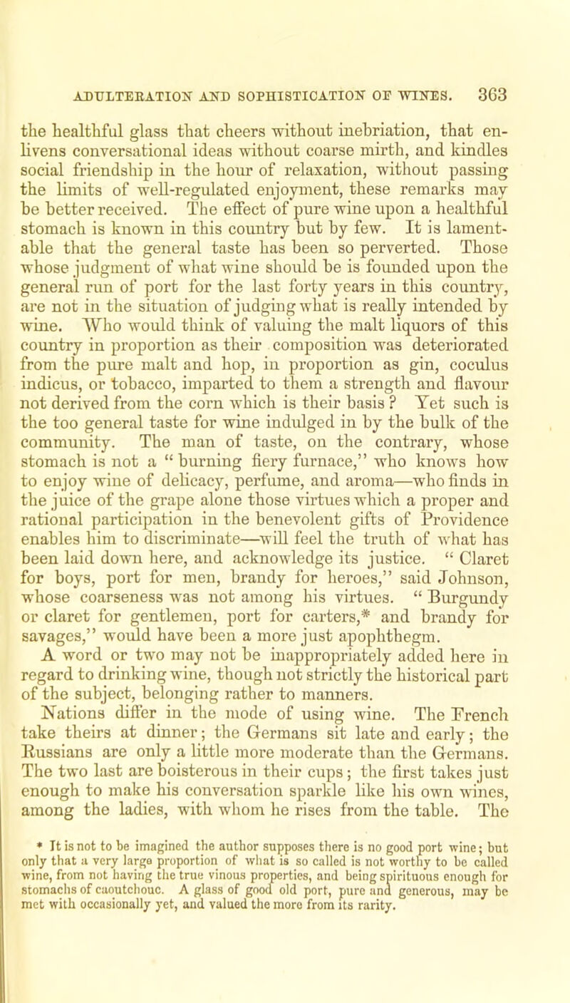 the healthful glass that cheers without inebriation, that en- livens conversational ideas without coarse mirth, and kindles social friendship in the hour of relaxation, without passing the limits of well-regulated enjoyment, these remarks may he better received. The effect of pure wine upon a healthful stomach is known in this country but by few. It is lament- able that the general taste has been so perverted. Those whose judgment of what wine should be is founded upon the general run of port for the last forty years in this country, are not in the situation of judging what is really intended by wine. Who would think of valuing the malt liquors of this country in proportion as them composition was deteriorated from the pure malt and hop, in proportion as gin, coculus indicus, or tobacco, imparted to them a strength and flavour not derived from the corn which is their basis ? Yet such is the too general taste for wine indulged in by the bulk of the community. The man of taste, on the contraiy, whose stomach is not a “ burning fiery furnace,” who knows how to enjoy wine of delicacy, perfume, and aroma—w'ho finds in the juice of the grape alone those virtues which a proper and rational participation in the benevolent gifts of Providence enables him to discriminate—^will feel the truth of what has been laid down here, and acknowledge its justice. “ Claret for boys, port for men, brandy for heroes,” said Johnson, whose coarseness was not among his virtues. “ Burgundy or claret for gentlemen, port for carters,* and brandy for savages,” would have been a more just apophthegm. A word or two may not be inappropriately added here in regard to drinking wine, though not strictly the historical part of the subject, belonging rather to manners. Nations differ in the mode of using wine. The Trench take theirs at dinner; the Germans sit late and early; the Russians are only a little more moderate than the Germans. The two last are boisterous in their cups; the first takes just enough to make his conversation sparkle like his own wines, among the ladies, with whom he rises from the table. The ♦ It is not to be imagined the author supposes there is no good port wine; but only that a very large proportion of what is so called is not worthy to be called wine, from not having the true vinous properties, and being spirituous enough for stomachs of caoutchouc. A glass of good old port, pure and generous, may be met with occasionally yet, and valued the more from Us rarity.