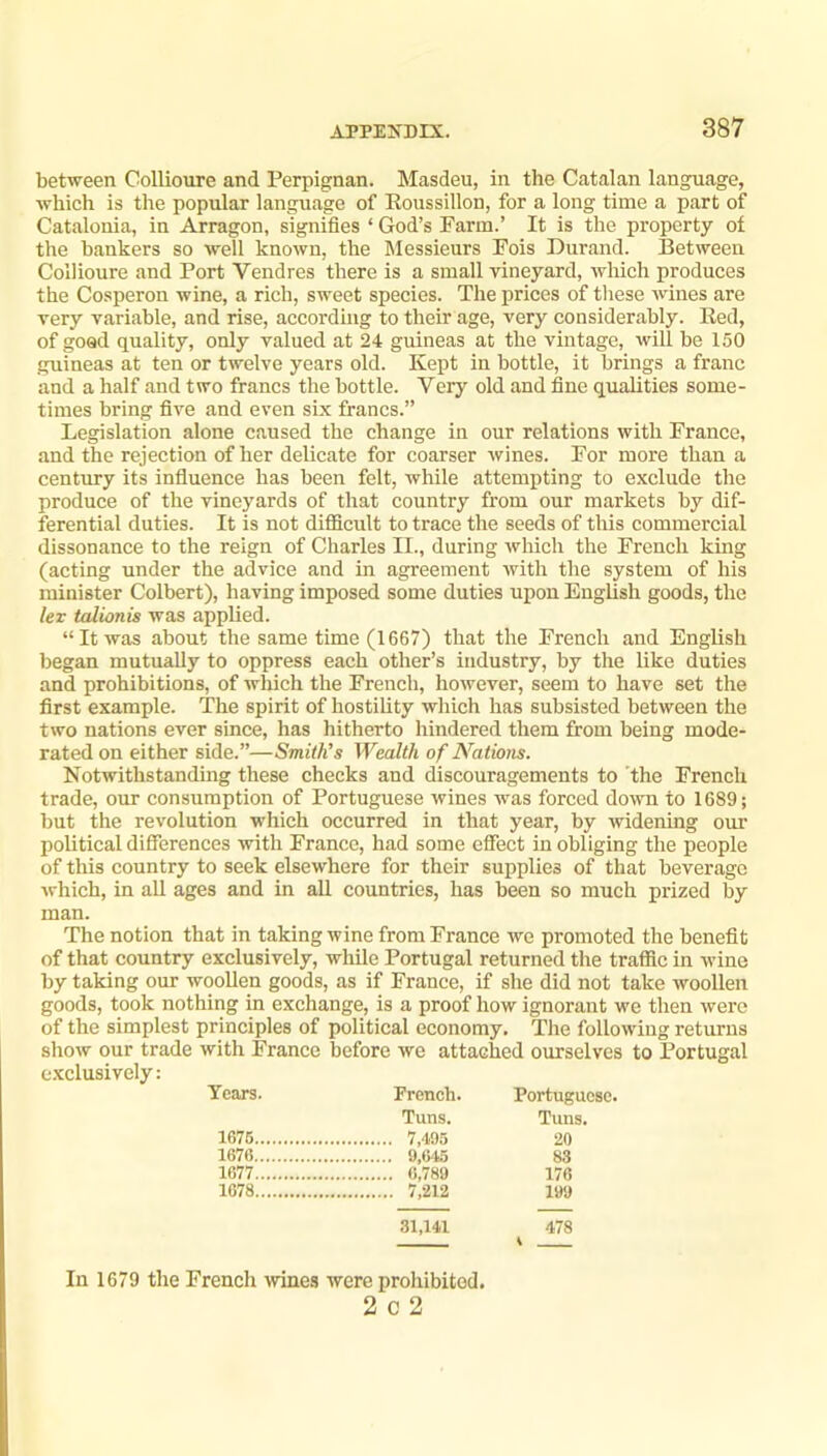 between Collioure and Perpignan. Masdeu, in the Catalan language, which is the popular language of Eoussillon, for a long time a part of Catalonia, in Arragon, signifies ‘ God’s Farm.’ It is the property of the bankers so well known, the Messieurs Fois Durand. Between Collioure and Port Vendres there is a small vineyard, which produces the Cosperon wine, a rich, sweet species. The prices of these wines are very variable, and rise, according to their age, very considerably, lied, of goad quality, only valued at 24 guineas at the vintage, will be 150 guineas at ten or twelve years old. Kept in bottle, it brings a franc and a half and two francs the bottle. Very old and fine qualities some- times bring five and even six francs.” Legislation alone caused the change in our relations with France, and the rejection of her delicate for coarser wines. For more than a century its influence has been felt, while attempting to exclude the produce of the vineyards of that country from our markets by dif- ferential duties. It is not difficult to trace the seeds of this commercial dissonance to the reign of Charles II., during which the French king (acting under the advice and in agreement with the system of his minister Colbert), having imposed some duties upon English goods, the lex talionis was applied. “It was about the same time (1667) that the French and English began mutually to oppress each other’s industry, by the like duties and prohibitions, of wliich the French, however, seem to have set the first example. The spirit of hostility which has subsisted between the two nations ever since, has hitherto hindered them from being mode- rated on either side.”—Smith’s Wealth of Nations. Notwithstanding these checks and discouragements to the French trade, our consumption of Portuguese wines was forced down to 1689; but the revolution which occurred in that year, by widening our political differences with France, had some effect in obliging the people of this country to seek elsewhere for their supplies of that beverage which, in all ages and in aU countries, has been so much prized by man. The notion that in taking wine from France we promoted the benefit of that country exclusively, while Portugal returned the traffic in wine by taking our woollen goods, as if France, if she did not take woollen goods, took nothing in exchange, is a proof how ignorant we then were of the simplest principles of political economy. The following returns show our trade with France before we attached ourselves to Portugal e-xclusively: Tears. French. Portuguese. Tuns. Tuns. 1676 20 1676 9,645 83 1677 6,789 176 1678 199 31,141 478 K In 1679 the French ^vines were prohibited. 2 0 2