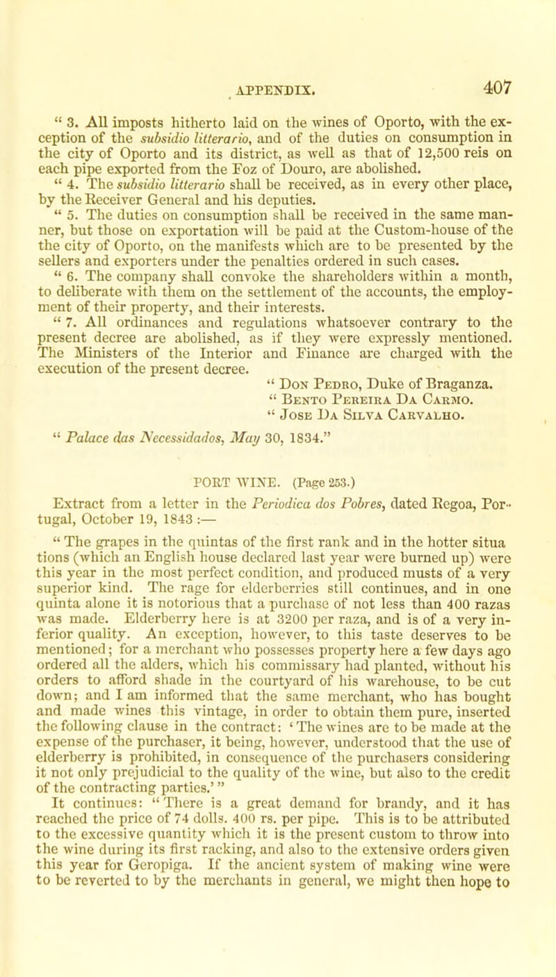 “ 3. All imposts hitherto laid on the wines of Oporto, with the ex- ception of the subsidio litterario, and of the duties on consumption in the city of Oporto and its district, as well as that of 12,500 reis on each pipe exported fifom the Toz of Douro, are abolished. “ 4. The subsidio litterario shall be received, as in every other place, by the Eeceiver General and his deputies. “ 5. The duties on consumption shall be received in the same man- ner, but those on exportation will be paid at the Custom-house of the the city of Oporto, on the manifests wliich are to be presented by the sellers and exporters under the penalties ordered in such cases. “ 6. The company shall convoke the shareholders within a month, to deliberate with them on the settlement of the accounts, the employ- ment of their property, and their interests. “ 7. All ordinances and regulations whatsoever contrary to the present decree are abolished, as if they were expressly mentioned. The Ministers of the Interior and Finance are charged with the execution of the present decree. “ Don Pedro, Duke of Braganza. “ Bento Pereira Da Carmo. “ Jose Da Silva Carvalho. “ Palace das Necessidados, May 30, 1834.” PORT AVINE. (Page 253.) Extract from a letter in the Periodica dos Pobres, dated Eegoa, Por- tugal, October 19, 1843 :— “ The grapes in the quintas of the first rank and in the hotter situa tions (which an English house declared last year were burned up) were this year in the most perfect condition, and produced musts of a very superior kind. The rage for elderberries still continues, and in one quinta alone it is notorious that a purchase of not less than 400 razas was made. Elderberry here is at 3200 per raza, and is of a very in- ferior quality. An exception, however, to this taste deserves to be mentioned; for a merchant who possesses property here a few days ago ordered all the .alders, which his commissary had planted, without his orders to afford shade in the eourtyard of his warehouse, to be cut down; and I am informed that the same merchant, who has bought and made wines this vintage, in order to obt.ain them pure, inserted the following clause in the contract: ‘ The wines are to be made at the expense of the purchaser, it being, however, understood that the use of elderberry is prohibited, in consequence of the purchasers considering it not only prejudicial to the quality of the wine, but also to the credit of the contracting parties.’ ” It continues: “There is a great demand for brandy, and it has reached the price of 74 dolls. 400 rs. per pipe. This is to lie attributed to the excessive quantity which it is the present custom to throw into the wine during its first r.aeking, and also to the extensive orders given this year for Geropiga. If the ancient system of making wine were to be reverted to by the merchants in general, we might then hope to