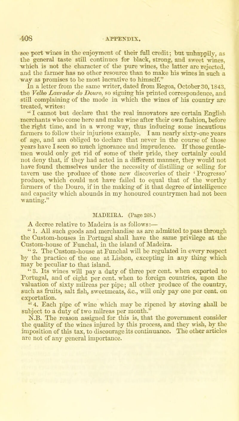 see port 1511168 in the enjoyment of their full credit; hnt unhappily, as the general taste stiU continues for black, strong, and sweet wines, which is not the character of the pure wines, the latter are rejected, and the farmer has no other resource than to make his wines in such a way as promises to be most lucrative to himself.” In a letter from the same writer, dated from Eegoa, October 30,1843, the Velho Lavrador do Douro, so signing his printed correspondence, and StiU complaining of the mode in which the wines of his country are treated, writes; “ I cannot but declare that the real innovators are certain English merchants who come here and make wine after their own fashion, before the right time, and in a wrong way, thus inducing some incautious farmers to foUow their injurious example. I am nearly sixty-one years of age, and am obliged to declare that never in the course of those years have I seen so much ignorance and imprudence. If those gentle- men would only get rid of some of their pride, they certainly could not deny that, if they had acted in a different manner, they would not have found themselves under the necessity of distilling or selling for tavern use the produce of those new discoveries of their ‘ Progresso’ produce, which could not have failed to equal that of the worthy farmers of the Douro, if in the making of it that degree of intelligence and capacity wliich abounds in my honoured countrymen had not been wanting.” MADEIRA. (Page 26S.) A decree relative to Madeira is as follows;— “ 1. All such goods and merchandise as are admitted to pass through the Custom-houses in Portugal shall have the same privilege at the Custom-house of Funchal, in the island of Madeira. “ 2. The Custom-house at Funchal will be regulated in every respect by the practice of the one at Lisbon, excepting in any thing which may be peculiar to that island. “ 3. Its ■wines will pay a duty of three per cent, when exported to Portugal, and of eight per cent, -when to foreign countries, upon tlie valuation of sixty milreas per pipe; all other produce of the country, such as fruits, salt fish, sweetmeats, &c., will only pay one per cent, on exportation. “ 4. Each pipe of wme wliich may be ripened by storing shall be subject to a duty of two milreas per month.” N.B. Tlie reason assigned for tliis is, that the government consider the quality of the wines injm'ed by this process, and they wisli, by the imposition of this tax, to discourage its continuance. The other articles are not of any general importance.