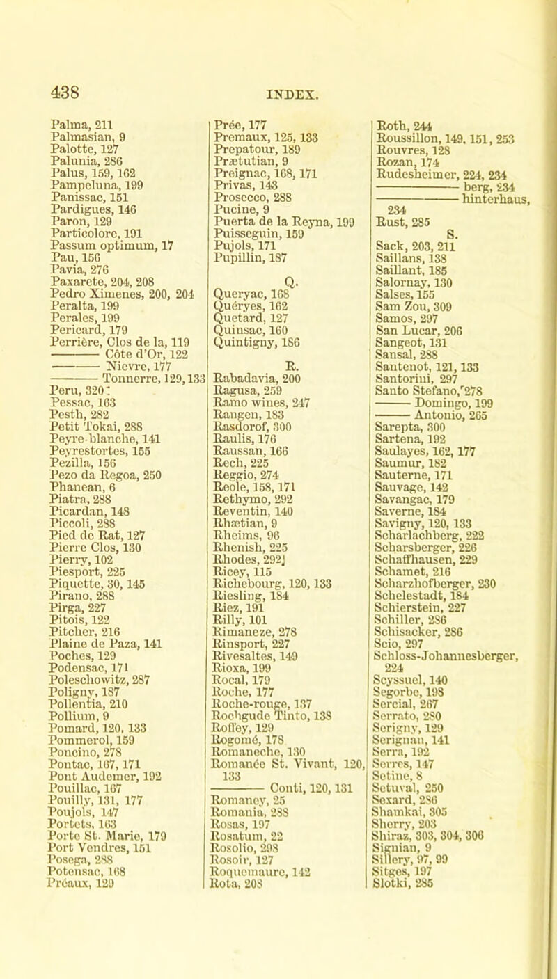 Palma, 211 Palmasian, 9 Palotte, 127 Palunia, 286 Palus, 159,162 Pampeluna, 199 Panissao, 151 Pardigues, 146 Paron, 129 Particolore, 191 Passum optimum, 17 Pau, 156 Pavia, 276 Paxarete, 204, 208 Pedro Ximenes, 200, 204 Peralta, 199 Perales, 199 Perieard, 179 PerriOre, Clos de la, 119 C6te d’Or, 122 Nievre, 177 Tonnerre, 129,133 Peru, 320: Pessac, 163 Pesth, 282 Petit Tokai, 288 Peyrc-blanche, 141 Peyrestortes, 155 Pezilla, 156 Pezo da Ilegoa, 250 Phanean, 6 Piatra, 288 Picard.an, 148 Piccoli, 288 Pied de Eat, 127 Pierre Clos, 130 Pierry, 102 Piesport, 225 Piquette, 30,145 Pirano. 288 Pirga, 227 Pitois, 122 Pitcher, 216 Plaine de Paza, 141 Poches, 129 Podensac, 171 Poleschowitz, 287 Poligny, 187 Pollentia, 210 Pollium, 9 Pomard, 120,133 Pommcrol, 159 Poncino, 278 Pontac, 107,171 Pout Audcmor, 192 Pouillac, 107 Pouilly, 131, 177 Poujols, 147 Portcts, 103 Porto St. Mario, 179 Port Vondres, 151 Posega, 288 Potensac, 168 Preaux, 129 Preo, 177 Premaux, 125,133 Prepatour, 189 Praetutian, 9 Preign.ac, 168,171 Privas, 143 Prosecco, 288 Pucine, 9 Puerta de la Reyna, 199 Puisseguin, 159 Pujols, 171 Pupillin, 187 Qucryac, 168 QuOryes, 162 Quetard, 127 Quinsac, 160 Quintigny, 186 R. Rabadavia, 200 Ragusa, 259 Ramo wines, 247 Rangen, 183 Rasdorof, 300 Raulis, 176 Raussan, 166 Rech, 225 Reggio, 274 Reole, 158,171 Rethymo, 292 Reventin, 140 Rhmtian, 9 Rheims, 96 Rhenish, 225 Rliodes, 292J Ricoy, 115 Richebourg, 120,133 Riesling, 184 Riez, 191 Rilly, 101 Rimaneze, 278 Rinsport, 227 Rivesaltes, 149 Rioxa, 199 Rocal, 179 Roche, 177 Roche-rougo, 137 Rochgudo Tinto, 138 Roil’ey, 129 RogomO, 178 Romaneehe, 130 I RomanOo St. Vivant, 120, 133 Conti, 120,131 Romaney, 25 Romania, 238 Rosas, 197 Rosatum, 22 Rosolio, 298 Rosoir, 127 Roquomaurc, 142 Rota, 203 Roth, 244 Roussillon, 149.151, 253 Rouvres, 128 Rozan, 174 Rudesheimer, 224, 234 berg, 234 hinterhaus, 234 Rust, 285 S. Sack, 203, 211 Saillans, 138 Saillant, 185 Salornay, 130 Salses, 155 Sam Zou, 309 Samos, 297 San Luear, 206 Sangeot, 131 Sansal, ^8 Santenot, 121,133 Santorini, 297 Santo Stefano,''278 Domingo, 199 Antonio, 265 Sarepta, 300 Sartena, 192 Saulayes, 162,177 Saumur, 182 Sauterne, 171 Sauvage, 142 Savangac, 179 Saverne, 184 Savigny, 120,133 Scharlachberg, 222 Scharsberger, 226 Schaffhausen, 229 Schamet, 216 Scharzhofberger, 230 Schelestadt, 184 Schierstein, 227 Schiller, 236 Schisacker, 286 Scio, 297 Schloss-J ohanucsberger, 224 Soyssuel, 140 Segorbc, 198 Sercial, 267 Serrato, 230 Serigny, 129 Scrignan, 141 Serra, 192 Scrrcs, 147 Sotine, 8 Sctuval, 250 Scxard, 286 Shamkai, 805 Sherry, 203 Shiraz, 303, 304, 306 Signian, 9 Sillcry, 97, 99 Sitges, 197 Slotki, 286