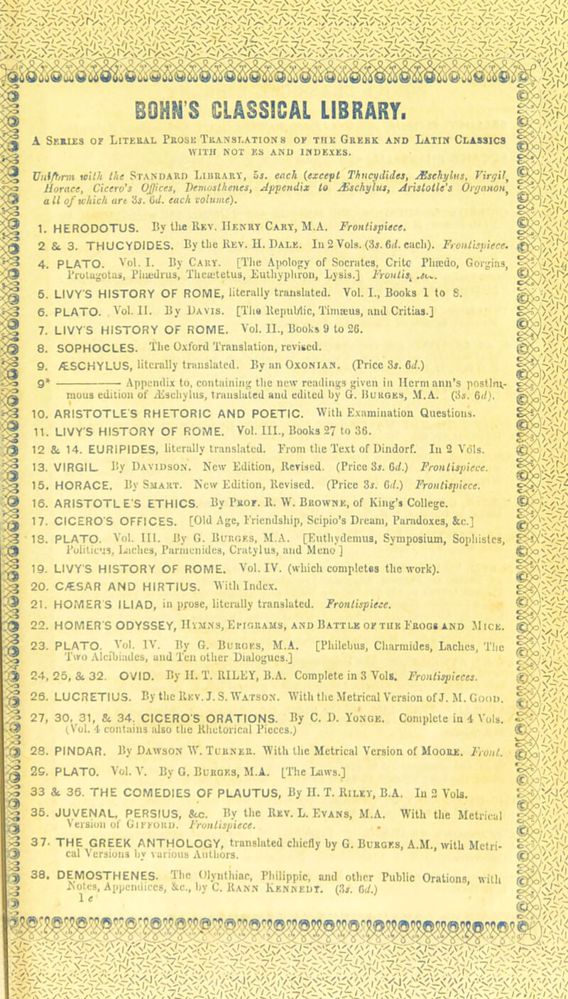 S CLASSICAL LIBRARY. A Skkies or Literal Prose Translation s oe tiik Grebk and Latin Classics WITH NOT KS AND INDEXES. Viitftinn wit?i the STANDARD LiliUARV, OS. each (except Thucydides, xEsehyliis, VirffH, Horace, Cicero’s Offices, Demosthenes, Appendix to .£schylus, Aristotle's Onjanon^ all of which are 3x. Cd. each volume). 1. HERODOTUS. By Die Rr.v. Henry Cary, M.A. Frontispiece. 2 &. 3. THUCYDIDES. By the Rev. H. Dale. Iu 2 Vols. (3j. 6i/. cacli). Frontispiece. 4. PLATO. Yol. I. By Cary. [The Apolopy of Socrates, Crito Phiciio, Gorgias, Prulugotas, Pliiedrus, Thcietetus, Eulliyphroii, Lysis.] I'Vontis, .so.. 6. LIVY’S HISTORY OF ROME, literally translated. Vol. 1., Books 1 to S. 6. PLATO. Vol. II. By Davis. [Ths Repuhlic, Tinueus, and Critias.] 7. LIVY'S HISTORY OF ROME. Vol. II., Books 9 to 26. 8. SOPHOCLES, 'i'lic Oxford Translation, revised. 9. /tSCHYLUS, literally translated. By an Oxonian. (Price Sj. 6;/.) 9* Puliticus, Uiches, Parmenides, Cratylus, and Mono] 19. LIVY’S HISTORY OF ROME. Vol. IV. (which completes the work). 20. C/ESAR AND HIRTIUS. With Indc.x. 21. HOMERS ILIAD, in prose, literally translated. Frontispiece. 22. HOMER’S ODYSSEY, IIvMNs, EriGRAUS, and Battle oetukI'rogb and Mice 23. PLATO. Vol. IV. By G. Burges, M.A. [Philchus, Charmides, Laches, The Two Alcfliiades, and Ten other Dialogues.] 24, 25, & 32. OVID. By II. T. RILEY, B.A. Complete in 3 Vols. Frontispieces. 26. LUCRETIUS. By the Rev. J. S. Watso.n. With the Metrical Version of J. M. Good. 27, 30, 31, & 34. CICERO’S ORATIONS. By C. D. Yonge. Complete in 4 Vols. tVol. 4 contains idso the Rhetorical Pieces.) 28. PINDAR. By Dawson WL Turner. With the Metrical Version of Moore. Front. 29. PLATO. Vol. V. By G. Burges, M.A. L'i'l'c Iaiws.] 33 & 36. THE COMEDIES OF PLAUTUS, By II. T. Riley, B.A. In 2 Vols. 36. JUVENAL, PERSIUS, Sec. By the Rev. L. Evans, M.A. With the Metrical Version of Gieeoru. Frontispiece. 37. THE GREEK ANTHOLOGY, translated cliicfly by G. Burges, A.M., with Metri- cal Versions hv various Authors. 38. DEMOSTHENES. Hhe Olynthme. Philippic, and other Public Orations, with Aotes, Appendices, Stc., by C. Rann Kennedy. (3». 6d.) 1 e . Is.' — Appendix to, containiti^ the ncu* readings given i«i Ilcrm ann*s postJnv* rliAi/\ss AS/ltAisil 1\iv A /*i .. £S .S\ mous edition of Aisehyliis, translated and edited by G. Burges, .M.A. (3x. 6i/). 10. ARISTOTLE’S RHETORIC AND POETIC. YVith Examination Questions. 11. LIVY’S HISTORY OF ROME. Vol. III., Books 27 to 36. 12 Sc 14. EURIPIDES, literally translated. From the Text of Dindorf. In 2 Vdls. 13. VIRGIL. By Davidson. New Edition, Revised. (Price 3i. Oif.) Frontispiece. 15. HORACE. By Smart. New Edition, Revised. (Price 3s. OJ.) Frontispiece. 16. ARISTOTL E’S ETHICS. By Pboe. R. W. Browne, of King’s College. 17. CICERO’S OFFICES. [Old Age, Friendship, Scipio’s Dream, Pamdoxes, &c.] 13. PLATO. Vol. III. By G. Burges, M.A. [Euthydemus, Symposium, Sophislcs, (iV'?