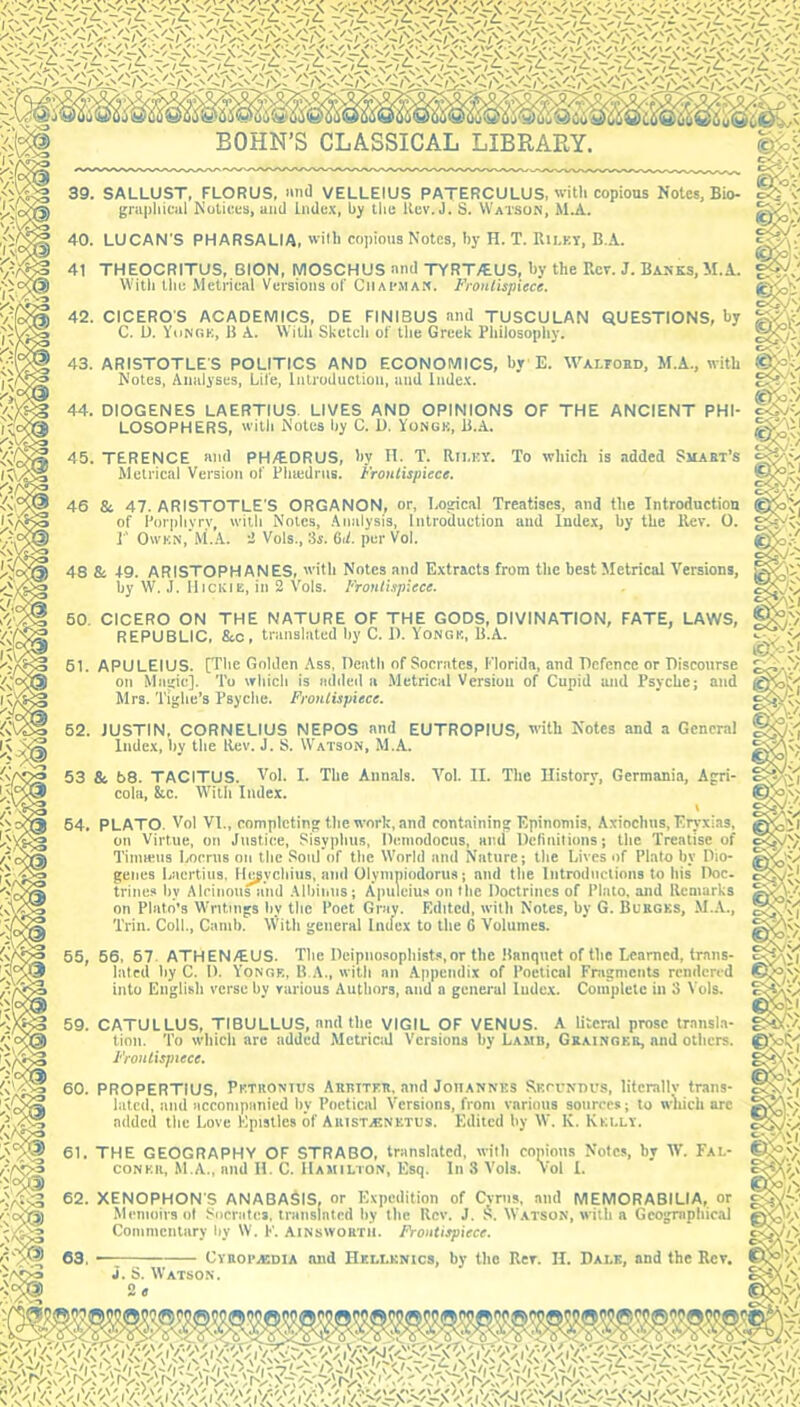'K't 39. SALLUST, FLORUS, imd VELLEIUS PATERCULUS, with copious Notes, Bio- graphiciil Notices, ami Index, by the Rev. J. S. Watson, M.A. 40. LUCAN'S PHARSALIA, ilh copious Notes, by H. T. Rilkt, B.A. 41 THEOCRITUS, BION, MOSCHUS and TYRT/EUS, by the Rev. J. Banks, il.A. Witli the Metrical Versions of Ciiai-mak. Frontispiece. 42. CICEROS ACADEMICS, DE FINIBUS and TUSCULAN QUESTIONS, by C. U. YijNkk, I! A. With Sketch of tlie Greek Philosophy. 43. ARISTOTLE'S POLITICS AND ECONOMICS, by E. Waltoed, M.A., with Notes, Analyses, Life, Introduction, and Index. 44. DIOGENES LAERTIUS. LIVES AND OPINIONS OF THE ANCIENT PHI- LOSOPHERS, with Notes by C. D, Vongk, 45. TERENCE and PH/EDRUS, by II. T. Rri.EY. To which is added Smakt’s Metrical Version of Phujdrus. Frontispiece. 46 & 47. ARISTOTLE'S ORGANON, or. Logical Treatises, and the Introduetion of Porphyry, with Notes, .\nalysis. Introduction and Index, by the Rev. 0. r OwKN, M.A. i Vols., 3s. Gii. per Vol. 48 & +9. ARISTOPHANES, with Notes and Extracts from the best Metrical Versions, by \V. J. liiCKiE, in 2 Vols. Frontispiece. 50. CICERO ON THE NATURE OF THE GODS, DIVINATION, FATE, LAWS, REPUBLIC, &c, translated by C. 1). Yongk, U.A. 61. APULEIUS. [The Golden Ass, Death of Socrates, Florida, and Defence or Discourse on Magic]. To which is added a .Metrical Version of Cupid and Psyche; and Mrs. Tighe’s Psyche. Frontispiece. 52. JUSTIN, CORNELIUS NEPOS and EUTROPIUS, with Notes and a General Index, by the Rev. J. S. Watson, M.A. 53 & 58. TACITUS. Tol. I. The Annals. Vol. II. The Ilistory, Germania, Agri- cola, &c. With Index. \ 64. PLATO. Vol VI., completing the work, and containing Epinomis, Axiochns, Eryxias, on Virtue, on Justice, Sisyphus, Demodoeus, and Definitions; the Treatise of Timmus Locrus on the Soul of the World and Nature; the Lives of Plato by Dio- genes Laertius, Ile^ychius, and Olympiodorus; and the Introductions to his Doc. trines l)v Alcinousiind Albinus; Apuleius on the Doctrines of Plato, and Remarks on Plato’s Writings by the Poet Gray. Edited, with Notes, by G. Burges, M.A., Trin. Coll., Camb. With general Index to the 6 Volumes. 65, 56, 67. ATHEN/EUS. The Deipnosopliists,or the Ranqiiet of the Learned, traiis- laled by C. D. Yonor, B..\., with an Appendix of Poetical Fragments rendered into English verse by various Authors, and a general Index. Coiiipletc in 3 \'ols. 59. CATULLUS, TIBULLUS, and the VIGIL OF VENUS. A literal prose transla- tion. To which arc added Metrical Versions by Lamb, Gbaingeb, and others. Frontispiece. 60. PROPERTIUS, Pktuonius Arbiteb. and Joiiannks Skcvkiu’S, litcrallv trans- lated, and accompanied by Poetical Versions, from various sources; to which arc added the Love Epistles of Abist.®netus. Edited by W. K. Kei.ly. 61. THE GEOGRAPHY OF STRABO, translated, with copious Notes, by Vi. Fal- coner, M.A., and 11. C. Hamilton, Esq. In 3 Vols. Vol I. 62. XENOPHON'S ANABASIS, or Expedition of Cvnis, and MEMORABILIA, or Memoirs ol Socrates, translated by the Rev. J. S. Watson, with a Geographical Commentary by W. F. Ainsworth. Frontispiece. i. S. Watson.