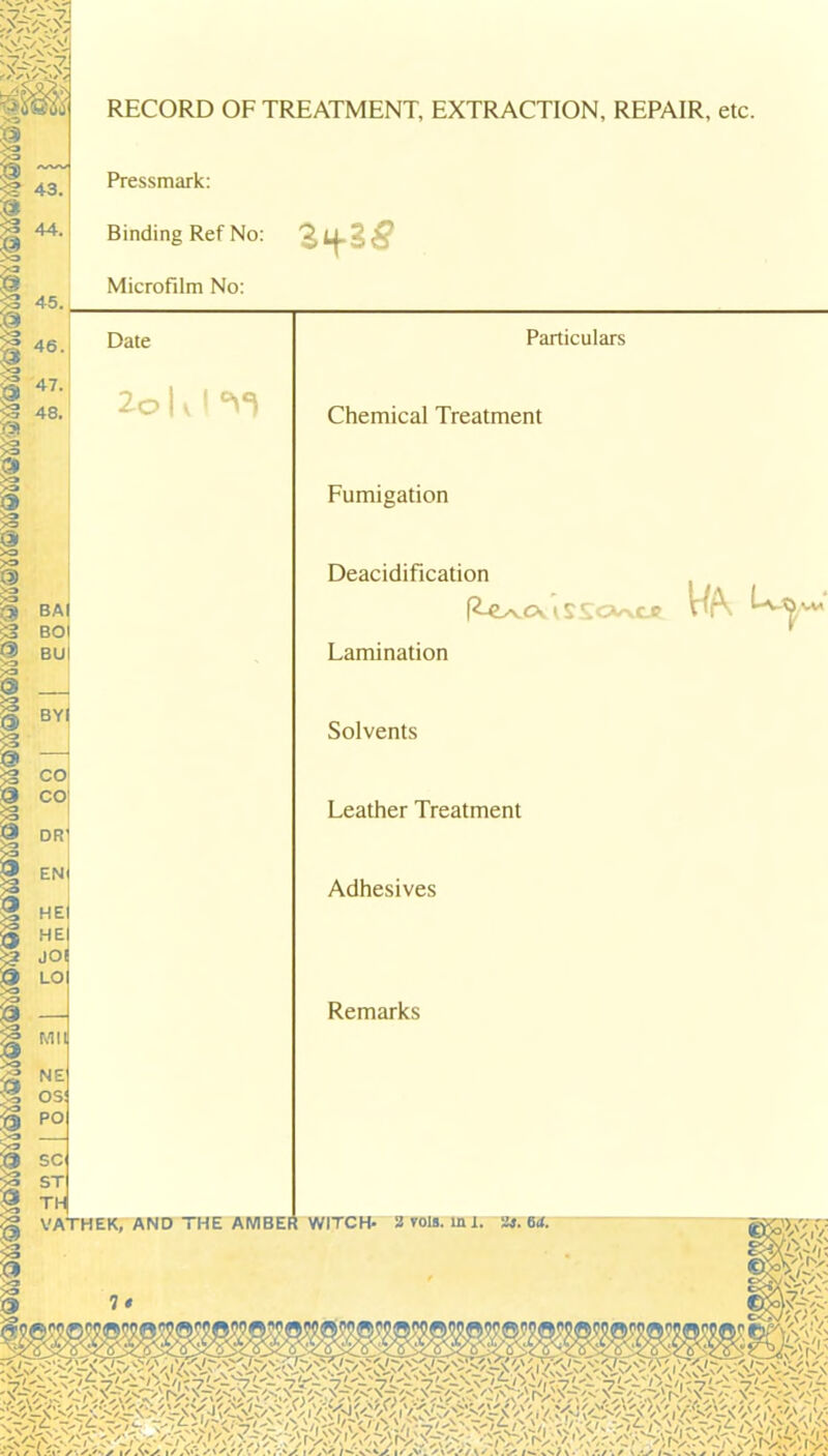 43 RECORD OF TREATMENT, EXTRACTION, REPAIR, etc. Pressmark: Binding Ref No: Microfilm No: 45. Particulars Chemical Treatment Fumigation Deacidification R-€L/vOv 1 SSOk/vCJf Lamination r Solvents Leather Treatment Adhesives Remarks VATHEK, AND '! Ht AMBER