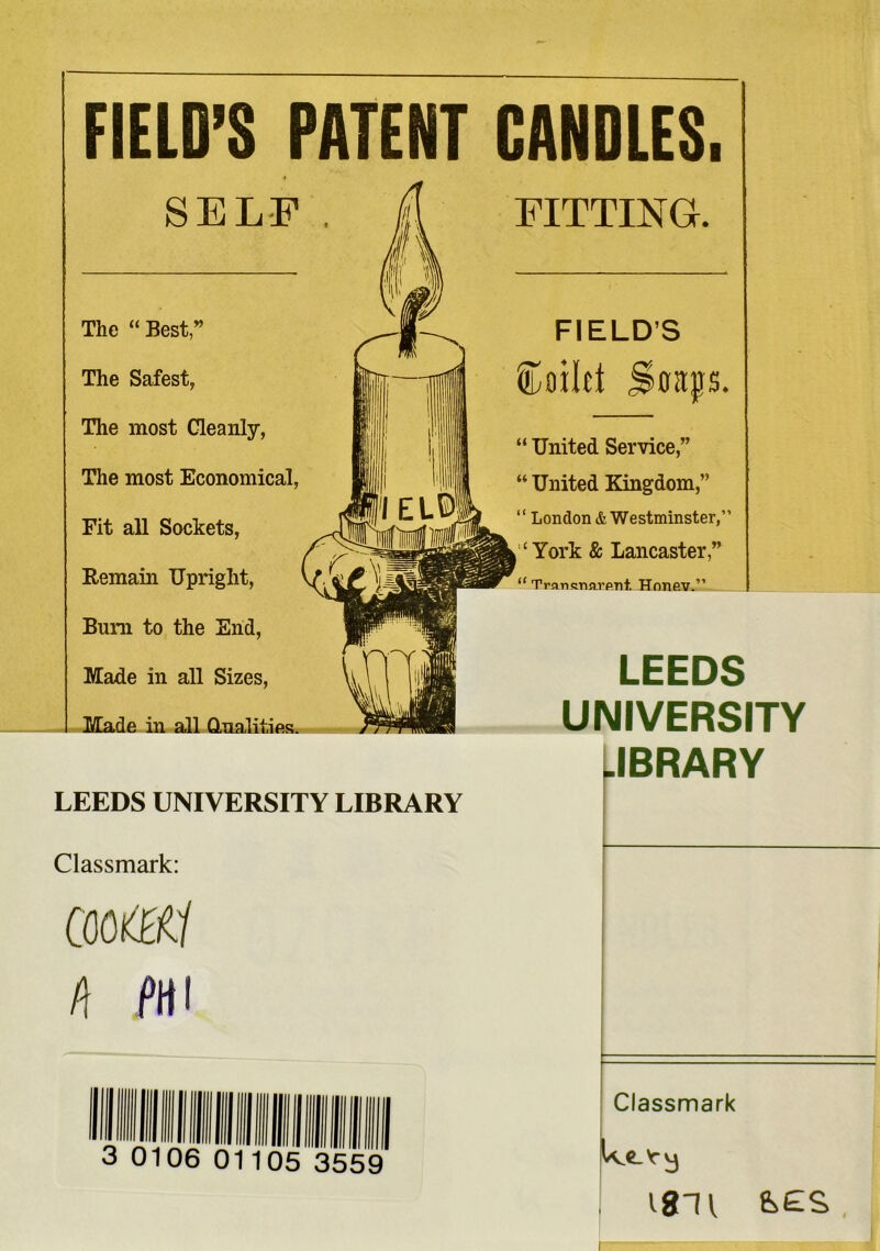 FIELD’S PATENT CANDLES. SELF . The “Best,” The Safest, The most Cleanly, The most Economical Fit all Sockets, Remain Upright, Bum to the End, Made in all Sizes, Made in all Qualities FITTING. FIELD’S toilet Straps, “ United Service,” “ United Kingdom,” “ London & Westminster,” York & Lancaster,” “ Trartsnarpnt. Hnnev.” LEEDS UNIVERSITY .IBRARY LEEDS UNIVERSITY LIBRARY Classmark: Coot h PHI 3 0106 01105 3559 Classmark We-k-y 18H ,