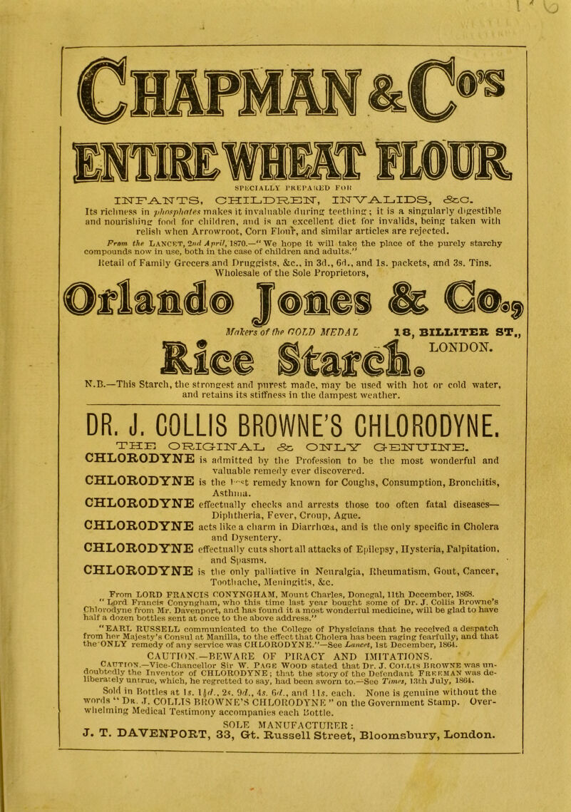 SPECIALLY PREPARED Foil IISTFLATSTTS, CHILDRE1T, IZUTV^AILillDS, cSc.G. Its riclmess in phosphates makes it invaluable during: teething;; it is a singularly digestible and nourishing food for children, and is an excellent diet for invalids, being taken with relish when Arrowroot, Corn Flour, and similar articles are rejected. From the Lancet, 2ml A prit, 1870.—“We hope it will take the place of the purely starchy compounds now in use, both in the case of children and adults.” Retail of Family Grocers and Druggists, &c., in 3d., 6d., and Is. packets, and 3s. Tins. Wholesale of the Sole Proprietors, Mal-ers of the COLD MED A L 18, BILLITER ST„ LONDON. N.B.—This Starch, the strongest and purest made, may be used with hot or cold water, and retains its stiffness in the dampest weather. DR. J. C0LLI3 BROWNE'S CHLORODYNE. THE OFRia-IIsr^IE c3c, OIUTLYV a-ETTTTIISrE. CHLORODYNE is admitted by the Profession to be the most wonderful and valuable remedy ever discovered. CHLORODYNE is the b''«t remedy known for Coughs, Consumption, Bronchitis, Asthma. CHLORODYNE effectually checks and arrests those too often fatal diseases— Diphtheria, Fever, Croup, Ague. CHLORODYNE acts like a charm in Diarrhoea, and is the only specific in Cholera and Dysenterv. CHLORODYNE effectually cuts short all attacks of Epilepsy, Hysteria, Palpitation, and Spasms. CHLORODYNE is the only palliative in Neuralgia, Rheumatism, Gout, Cancer, Toothache, Meningitis, &c. From LORD FRANCIS OONYNGHAM, Mount Charles, Donegal, 11th December, 1868. “ Lprd Francis Conyngham, who this time last year bought some of Dr. J. Collis Browne’s Chlorodyne from Mr. Davenport, and has found it a most wonderful medicine, will be glad to have half a dozen bottles sent at once to the above address.” EARL RUSSELL communicated to the College of Physicians that he received a despatch from her Majesty’s Consul at Manilla, to the effect that Cholera has been raging fearfully, and that the’ONLY remedy of any service was CHLORODYNE.”—See Lancet, 1st December, 1861. CAUTION.—BEWARE OF PIRACY AND IMITATIONS. Caution.—Vice-Chancellor Sir W. Page Wood stated that Dr. J. Cot,lis Browne was un- doubtedly the Inventor of CHLORODYNE; that the story of the Defendant FREEMAN was de- liberately untrue, which, he regretted to say, had been sworn to.—See Times, 13th July, 1864. Sold in Bottles at Is. ID/., 2s. 9cl., 4s. 6'/., and 11s. each. None is genuine without the words “ Dr. J. COLLIS BROWNE’S CHLORODYNE ” on the Government Stamp. Over- whelming Medical Testimony accompanies each Bottle. m SOLE MANUFACTURER: J* T. DAVENPORT, 33, G-t. Russell Street, Bloomsbury, London.