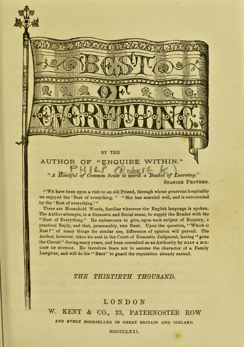 “We have been upon a visit to an old Friend, through whose generous hospitality we enjoyed the ‘ Best of everything. ” “ She has married well, and is surrounded by the ‘ Best of everything.’ ” These are Household Words, familiar wherever the English language is spoken. The Author attempts, in a Domestic and Social sense, to supply the Reader with the “Best of Everything.” He endeavours to give, upon each subject of Enquiry, a practical Reply, and that, presumably, the Best. Upon the question, “Which is Best?” of many things for similar use, difference of opinion will prevail. The Author, however, takes his seat in the Court of Domestic Judgment, having “ gone the Circuit” during many years, and been consulted as an Authority by half a mil- lion op suitors. He therefore fears not to assume the character of a Family Lawgiver, and will do his “ Best” to guard the reputation already earned. THE THIRTIETH THOUSAND. LONDON W. KENT & CO., 23, PATERNOSTER ROW AND EVERY BOOKSELLER IN GREAT BRITAIN AND IRELAND MDCCCLXXI.
