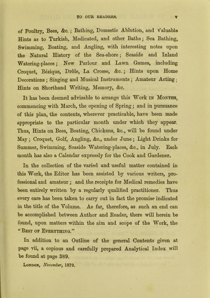 of Poultry, Bees, &c.; Bathing, Domestic Ablution, and Valuable Hints as to Turkish, Medicated, and other Baths; Sea Bathing, Swimming, Boating, and Angling, with interesting notes upon the Natural History of the Sea-shore; Seaside and Inland Watering-places; New Parlour and Lawn Games, including Croquet, Bezique, Drole, La Crosse, &c.; Hints upon Home Decorations ; Singing and Musical Instruments ; Amateur Acting; Hints on Shorthand Writing, Memory, &c. It has been deemed advisable to arrange this Work in Months, commencing with March, the opening of Spring; and in pursuance of this plan, the contents, wherever practicable, have been made appropriate to the particular month under which they appear. Thus, Hints on Bees, Boating, Chickens, &c., will be found under May; Croquet, Golf, Angling, &c., under June; Light Drinks for Summer, Swimming, Seaside Watering-places, &c., in July. Each month has also a Calendar expressly for the Cook and Gardener. In the collection of the varied and useful matter contained in this Work, the Editor has been assisted by various writers, pro- fessional and amateur ; and the receipts for Medical remedies have been entirely written by a regularly qualified practitioner. Thus every care has been taken to carry out in fact the promise indicated in the title of the Volume. As far, therefore, as such an end can be accomplished between Author and Reader, there will herein be found, upon matters within the aim and scope of the Work, the “Best of Everything.” In addition to an Outline of the general Contents given at page vii, a copious and carefully prepared Analytical Index will be found at page 389. London, November, 1870.