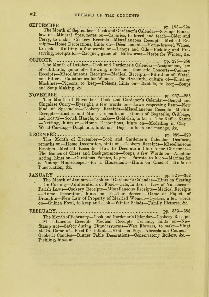 SEPTEMBER pp ygg 224 The Month of September—Cook and Gardener’s Calendar— Savings Banks, law of Mineral Spas, notes on—Canaries, to breed and teach—Cider and Perry, to make—Cookery Receipts—Miscellaneous Receipts—Medical Re- ceipts Home Decorations, hints on—Pecalcomanie—Home-brewed Wines, to make—Knitting, a few words on—Lamps and Oils—Pickling and Pre- serving, receipts for—Racquet, game of—Silkworms—Herbs for Winter, &c. OCTOBER pp. 225—256 The Month of October—Cook and Gardener’s Calendar—Assignment, law of—Billiards, game of—Brewing, notes on—Domestic Concerts—Cookery Receipts—Miscellaneous Receipts—Medical Receipts—Filtration of Water, and Filters—Calisthenics for Women—The Hyacinth, culture of—Knitting Machines—Pigeons, to keep—Poisons, hints on—Rabbits, to keep—Soups and Soup Making, &c. NOVEMBER pp. 257—288 The Month of November—Cook and Gardener’s Calendar—Bengal and Cingalese Curry—Eyesight, a few words on—Laws respecting Rent—New kind of Spectacles—Cookery Receipts—Miscellaneous Receipts—Medical Receipts—Hashes and Minces, remarks on—Games of Bagatelle, Cribbage, and Ecarte'—Scotch Haggis, to make—Gold-fish, to keep—The Kaffee Kanne —Netting, hints on—Home Decorations, hints on—Modelling in Clay— Wood-Carving—Diaphanie, hints on—Dogs, to keep and manage, &c. DECEMBER pp. 289—320 The Month of December—Cook and Gardener’s Calendar—Deafness, remarks on—Home Decoration, hints on—Cookery Receipts—Miscellaneous Receipts—Medical Receipts—How to Decorate a Church for Christmas— The Games of Chess and Backgammon—Soaps, a few Words on—Amateur Acting, hints on—Christmas Parties, to give—Parrots, to keep—Maxims for a Young Housekeeper—for a Housemaid—-Hints on Crochet—Hints on Punctuation, &c. JANUARY pp. 321—352 The Month of January—Cook and Gardener’s Calendar—Hints on Skating —On Curling—Adulterations of Food—Cats, hints on —Law of Nuisances— Parish Laws—Cookery Receipts—Miscellaneous Receipts—Medical Receipts —Home Decoration, hints on—Feather Screens—Game of Piquet, of Draughts—New Law of Propert)7 of Married Women—Oysters, a few words on—Guinea Fowl, to keep and cook—Winter Salads—Family Pictures, &c. FEBRUARY pp. 353-388 The Month of February—Cook and Gardener’s Calendar—Cookery Receipts —Miscellaneous Receipts—Medical Receipts—Fencing, hints on—New Stamp Act—Safety during Thunderstorms—Wax Flowers, to make—Vingt et Un, Game of—Food for Infants—Hints on Pigs—Abecedarian Council— Ozokerit Candles—Dinner Table Decorations—Conservatory Boilers, &c.— Pickling, hints on.