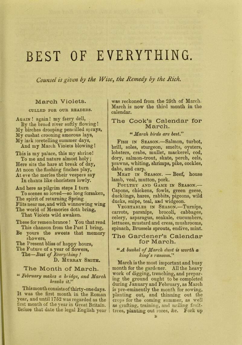 BEST OF EVERYTHING Counsel is given by the Wise, the Remedy by the Rich. March Violets. CULLED FOR OUR READERS. Again ! again! my faery dell, By the broad river softly flowing! My birches drooping pencilled sprays, My cushat crooning amorous lays, My lark loretelling summer days, And my March Violets blowing! This is my palace, this my shrine! To me and nature almost holy; Here sits the hare at break of day, At noon the flashing finches play, At eve the merles their vespers say In chants like choristers lowly. And here as pilgrim steps I turn To scenes so loved—so long forsaken, The spirit of returning Spring Flits near me, and with winnowing wing The world of Memories doth bring, That Violets wild awaken. These for remembrance ! You that read This chanson from the Past I bring, Be yours the sweets that memory showers, The Present bliss of happy hours, The Future of a year of flowers, The—Best of Everything ! D. Murray Smith. The Month of March. “ February makes a bridge, and March breaks it.” This month consists of thirty-one days. It was the first month in the Roman year, and until 1752 was regarded as the brst month of the year in Great Britain. Before that date the legal English year was reckoned from the 25th of March. March is now the third month in the calendar. The Cook’s Calendar for March. “ March birds are best.” Fish in Season.—Salmon, turbot, brill, soles, sturgeon, smelts, oysters, lobsters, crabs, mullet, mackerel, cod, dory, salmon-trout, skate, perch, eels, prawns, whiting, shrimps, pike, cockles, dabs, and carp. Meat in Season. — Beef, house lamb, veal, mutton, pork. Poultry and Game in Season.— Capons, chickens, fowls, green geese, ducklings, hares, rabbits, pigeons, wild ducks, snipe, teal, and widgeon. Vegetables in Season.—Turnips, carrots, parsnips, brocoli, cabbages, celery, asparagus, seakale, cucumbers, lettuces, mustard and cress, mushrooms, spinach, Brussels sprouts, endive, mint. The Gardener’s Calendar for March. “ A bushel of March dust is worth a king's ransom.” March is the most important and busy month for the gardener. All the heavy work of digging, trenching, and prepar- ing the ground ought to be completed during January and February, as March is pre-eminently the month for sowing, planting out, and thinning out the crops for the coming summer, as well as grafting, training, and nailing fruit- trees, planting out roses, &c. Fork up B