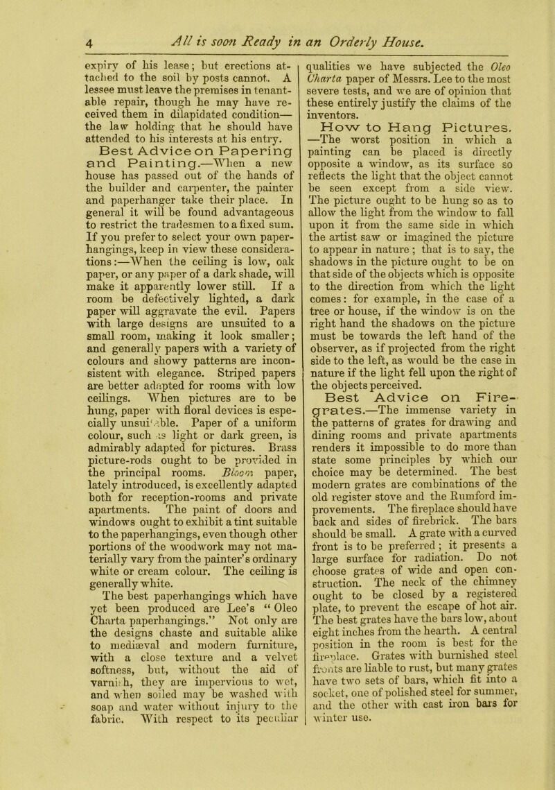 expiry of his lease; but erections at- tached to the soil by posts cannot. A lessee must leave the premises in tenant- able repair, though he may have re- ceived them in dilapidated condition— the law holding that he should have attended to his interests at his entry. Best Advice on Papering and Painting.—When a new house has passed out of the hands of the builder and carpenter, the painter and paperhanger take their place. In general it will be found advantageous to restrict the tradesmen to a fixed sum. If you prefer to select your own paper- hangings, keep in view these considera- tions :—When the ceiling is low, oak paper, or any paper of a dark shade, will make it apparently lower still. If a room be defectively lighted, a dark paper will aggravate the evil. Papers with large designs are unsnited to a small room, making it look smaller; and generally papers with a variety of colours and showy patterns are incon- sistent with elegance. Striped papers are better adapted for rooms with low ceilings. When pictures are to he hung, paper with floral devices is espe- cially unsuitable. Paper of a uniform colour, such as light or dark green, is admirably adapted for pictures. Brass picture-rods ought to be provided in the principal rooms. Bloom paper, lately introduced, is excellently adapted both for reception-rooms and private apartments. The paint of doors and windows ought to exhibit a tint suitable to the paperhangings, even though other portions of the woodwork may not ma- terially vary from the painter’s ordinary white or cream colour. The ceiling is generally white. The best paperhangings which have yet been produced are Lee’s “ Oleo Charta paperhangings.” Not only are the designs chaste and suitable alike to mediajval and modem furniture, with a close texture and a velvet softness, but, without the aid of varni.'h, they are impervious to wet, and wheD soiled may be washed with soap and water without injury to the fabric. With respect to its peculiar qualities we have subjected the Oleo Charta paper of Messrs. Lee to the most severe tests, and we are of opinion that these entirely justify the claims of the inventors. How to Hang Pictures. —The worst position in which a painting can be placed is directly opposite a window, as its surface so reflects the light that the object cannot be seen except from a side view. The picture ought to be hung so as to allow the light from the window to fall upon it from the same side in which the artist saw or imagined the picture to appear in nature ; that is to say, the shadows in the picture ought to be on that side of the objects which is opposite to the direction from which the light comes: for example, in the case of a tree or house, if the window is on the right hand the shadows on the picture must be towards the left hand of the observer, as if projected from the right side to the left, as would be the case in nature if the light fell upon the right o f the objects perceived. Best Advice on Fire- grates.—The immense variety in the patterns of grates for dr-awing and dining rooms and private apartments renders it impossible to do more than state some principles by which our choice may be determined. The best modern grates are combinations of the old register stove and the Rumford im- provements. The fireplace should have back and sides of firebrick. The bars should be small. A grate with a curved front is to be preferred ; it presents a large surface for radiation. Do not choose grates of wide and open con- struction. The neck of the chimney ought to be closed by a registered plate, to prevent the escape of hot air. The best grates have the bars low, about eight inches from the hearth. A central position in the room is best for the fireplace. Grates with burnished steel fronts are liable to rust, but many grates have two sets of bars, which fit into a socket, one of polished steel for summer, and the other with cast iron bars lor winter use.