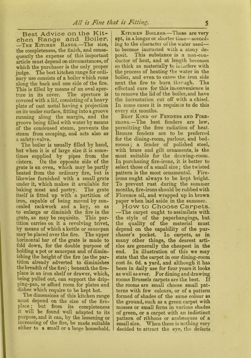Best Advice on the Kit- chen Range and Boiler. —The Kitchen Range.—The size, the completeness, the finish, and conse- quently the expense of this important article must depend on circumstances, of which the purchaser is the only proper judge. The best kitchen range for ordi- nary use consists of a boiler which runs along the back and one side of the fire. This is filled by means of an oval aper- ture in its cover. The aperture is covered with a lid, consisting of a heavy plate of cast metal having a projection on its under surface, fitting into a groove running along the margin, and the groove being filled with water by means of the condensed steam, prevents the steam from escaping, and acts also as a safety-valve. The boiler is usually filled by hand, but when it is of large size it is some- times supplied by pipes from the cistern. On the opposite side of the grate is an oven, which may be partly heated from the ordinary fire, but is likewise furnished with a small grat9 under it, which makes it available for baking meat and pastry. The grate itself is fitted up with a partition of iron, capable of being moved by con- cealed rackwork and a key, so as to enlarge or diminish the fire in the grate, as may be requisite. This par- tition carries on it a revolving trivet, by means of which a kettle or saucepan may be placed over the fire. The upper horizontal bar of the grate is made to fold down, for the double purpose of holding a pot or saucepan and of dimin- ishing the height of the fire (as the par- tition already adverted to diminishes the breadth of the fire); beneath the fire- place is an iron shelf or drawer, which, being pulled out, can support the drip- ping-pan, or afford room for plates and dishes which require to be kept hot. The dimensions of this kitchen range must depend on the size of the fire- place ; but from its completeness it will be found well adapted to its purpose, and it can, by the lessening or increasing of the fire, be made suitable either to a small or a large household. Kitchen Boilers.—These are very apt, in a longer or shorter time—accord- ing to the character of the water used— to become inerusted with a stouy de- posit. This substance is a non-con- ductor of heat, and at length becomes so thick as materially to iiriorfere with the process of heating the water in the boiler, and even to cause the iron side next the fire to burn through. The effectual cure for this inconvenience is to remove the lid of the boiler, and have the incrustation cut off with a chisel. In some cases it is requisite to do this every six months. Best Kind of Fenders and Fire- irons.—The best fenders are low, permitting the free radiation of heat. Bronze fenders are to be preferred for the dining-room, parlour, and bed- rooms ; a fender of polished steel, with brass and gilt ornaments, is the most suitable for the drawing-room. In purchasing fire-irons, it is better to select those of a small size; the twisted pattern is the most ornamental. Fire- irons ought always to be kept bright. To prevent rust during the summer months, fire-irons should be rubbed with Florence oil, and wrapped up in brown paper when laid aside in the summer. How to Choose Carpets. —The carpet ought to assimilate with the style of the paperhangings, but the quality of the material must depend on the capability of the pur- chaser’s pocket. In carpets, as in many other things, the dearest arti- cles are generally the cheapest in the end. In illustration of this we may state that the carpet in our dining-room cost 5s. 6d. a yard, and although it has been in daily use for four years it looks as well as ever. For dining and drawing- rooms Brussels carpets are the best. If the rooms are small choose small pat- terns with few colours, or of a pattern formed of shades of the same colour as the ground, such as a green carpet with mosses or small ferns in various shades of green, or a carpet with an indistinct pattern of ribbons or arabesques of a small size. When there is nothing very decided to attract the eye, the defects