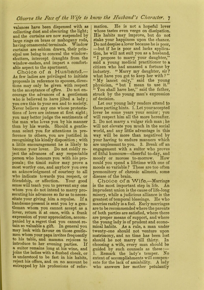 valances have been dispensed with as collecting dust and obscuring the light; and the curtains are now suspended by- large rings on brass or mahogany rods, having ornamental terminals. Window curtains are seldom drawn, their prin- cipal use being to conceal the window- shutters, intercept draughts from the window-sashes, and impart a comfort- able aspect to the apartment. Choice of a Husband.— As few ladies are privileged to initiate proposals in reference to spouses, direc- tions may only be given with respect to the acceptance of offers. Do not en- courage the advances of a gentleman \iho is believed to have jilted a lady ; you owe this to your sex and to society. Never believe any one whose protesta- tions of love are intense at first sight; you may better judge the sentiments of the man who loves you by bis manner than by his words. Should a gentle- man select you for attentions in pre- ference to others, you are justified in recognising his kindly disposition ; with a little encouragement he is likely to become your lover. Do not coldly re- ject the advances of any respectable person who honours you with his pro- posals ; the timid suitor may prove a most worthy one, and anyhow you owe an acknowledgment of courtesy to all who indicate towards you respect, or friendship, or affection. Your good sense will teach you to prevent any one whom you do not intend to marry pro- secuting his advances so far as to neces- sitate your giving him a repulse. If a handsome present is sent you by a gen- tleman whom you cannot accept as a lover, return it at once, with a frank expression of your appreciation, accom- panied by a regret that you cannot re- tain so valuable a gift. In general you may look with favour on those gentle- men whom your papa invites frequently to his table, and. mamma rejoices to introduce to her evening parties. If a suitor remains long at his wine, and joins the ladies with a flushed cheek, or is understood to be fast in his habits, | reject bis offers, and on no account be ! entrapped by his professions of refor- mation. He is not a hopeful lover whose tastes even verge on dissipation. His habits may improve, but do not stake your happiness upon the chance. Do notdespise a lover because he is poor, —but if he is poor and lacks applica- tion, he will not suit you as a husband. “ I propose to marry your daughter,” said a young medical practitioner to a citizen who had amassed a fortune by industry. “ Marry my daughter, sir ? what have you got to keep her with P ” “ My lancet only,” said the young physician, “but I mean to use it.” “ You shall have her,” said the father, struck by the young man’s expression of decision. Let our young lady readers attend to these parting hints. 1. Let your accepted lover be some years your senior; you will respect him all the more hereafter. 2. Do not marry a vulgar rich man ; he will not elevate you much in the social world, and any little advantage in this way will be more than negatived by your having to endure manners which are unpleasant to you. 3. Break off an engagement with a suitor who proves of fitful humours—cheerful to-day, and moody or morose to-morrow. How could you spend a lifetime with one of moods so variable ? These are too often premonitory of chronic ailment, some disease of the brain. Choice of a Wife.—Marriage is the most important step in life. An imprudent union is the cause of life-long misery, while a judicious alliance is the greatest of temporal blessings. He who marries rashly is a fool. Early marriages are to be recommended where the parents of both parties are satisfied, where there are proper means of support, and where the young lady is of prudent and econo- mical habits. As a rule, a man under twenty-one should not venture upon matrimony, and no time has been lost should he not marry till thirty. In choosing a wife, every man should be guided by such counsels as these 1. Remark the lady’s temper. No extent of accomplishments will compen- sate for the lack of amiability. A lady who answers her mother petulantly