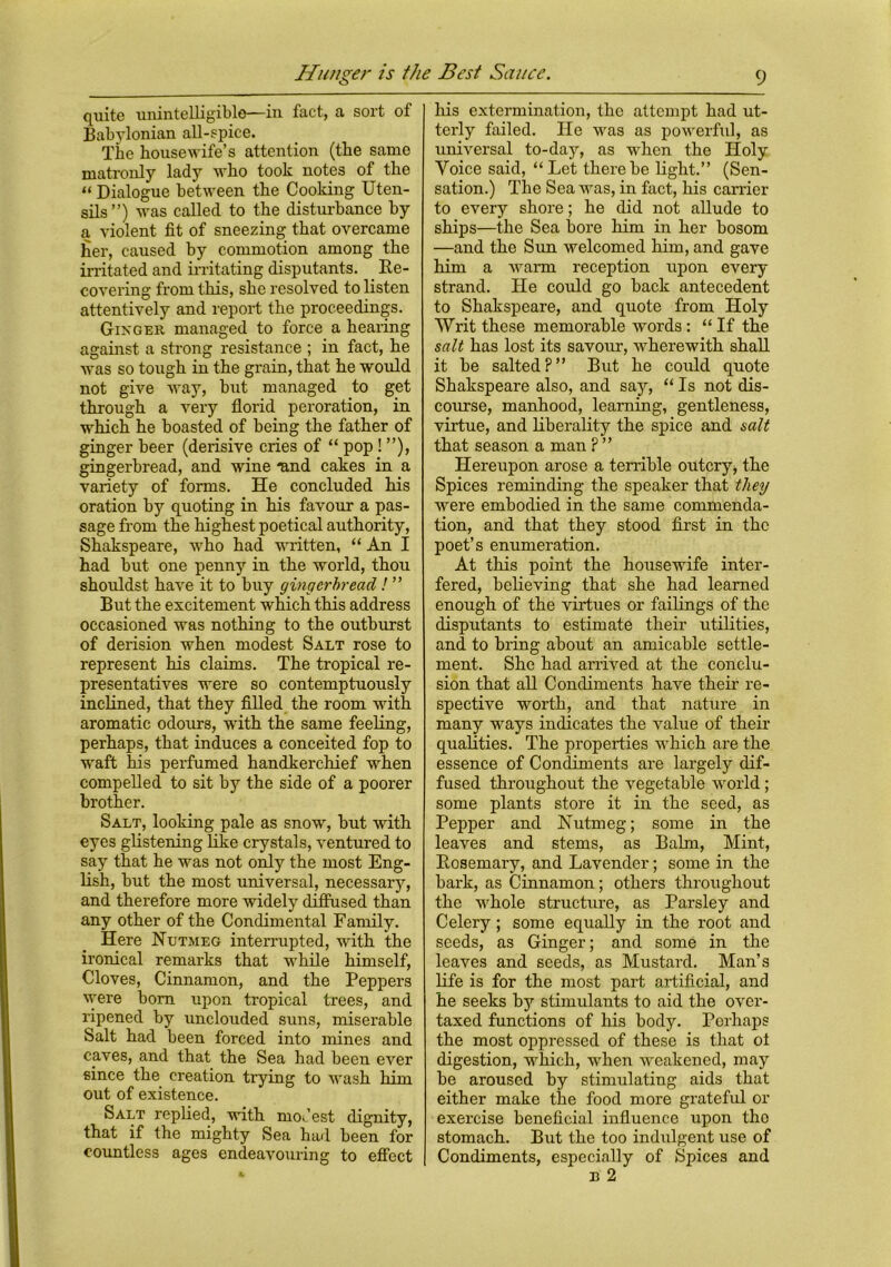 quite unintelligible—in fact, a sort of Babylonian all-spice. The housewife’s attention (the same matronly lady who took notes of the “ Dialogue between the Cooking Uten- sils”) was called to the disturbance by a violent fit of sneezing that overcame her, caused by commotion among the irritated and irritating disputants. Re- covering from this, she resolved to listen attentively and report the proceedings. Ginger managed to force a hearing against a strong resistance ; in fact, he was so tough in the grain, that he would not give way, but managed to get through a very florid peroration, in which he boasted of being the father of ginger beer (derisive cries of “ pop! ”), gingerbread, and wine “and cakes in a variety of forms. He concluded his oration by quoting in his favour a pas- sage from the highest poetical authority, Shakspeare, who had written, “ An I had but one penny in the world, thou shouldst have it to buy gingerbread ! ” But the excitement which this address occasioned was nothing to the outburst of derision when modest Salt rose to represent his claims. The tropical re- presentatives were so contemptuously inclined, that they filled the room with aromatic odours, with the same feeling, perhaps, that induces a conceited fop to waft his perfumed handkerchief when compelled to sit by the side of a poorer brother. Salt, looking pale as snow, but with eyes glistening like crystals, ventured to say that he was not only the most Eng- lish, but the most universal, necessary, and therefore more widely diffused than any other of the Condimental Family. Here Nutmeg interrupted, with the ironical remarks that while himself, Cloves, Cinnamon, and the Peppers were bom upon tropical trees, and ripened by unclouded suns, miserable Salt had been forced into mines and caves, and that the Sea had been ever since the creation trying to wash him out of existence. Salt replied, with modest dignity, that if the mighty Sea had been for countless ages endeavouring to effect his extermination, the attempt had ut- terly failed. He was as powerful, as universal to-day, as when the Holy Voice said, “Let there be light.” (Sen- sation.) The Sea was, in fact, his carrier to every shore; he did not allude to ships—the Sea bore him in her bosom —and the Sim welcomed him, and gave him a warm reception upon every strand. He could go back antecedent to Shakspeare, and quote from Holy Writ these memorable words : “ If the salt has lost its savour, wherewith shall it be salted?” But he could quote Shakspeare also, and say, “ Is not dis- course, manhood, learning, gentleness, virtue, and liberality the spice and salt that season a man ? ” Hereupon arose a terrible outcry, the Spices reminding the speaker that they were embodied in the same commenda- tion, and that they stood first in the poet’s enumeration. At this point the housewife inter- fered, believing that she had learned enough of the virtues or failings of the disputants to estimate their utilities, and to bring about an amicable settle- ment. She had arrived at the conclu- sion that all Condiments have their re- spective worth, and that nature in many ways indicates the value of their qualities. The properties which are the essence of Condiments are largely dif- fused throughout the vegetable world ; some plants store it in the seed, as Pepper and Nutmeg; some in the leaves and stems, as Balm, Mint, Rosemary, and Lavender; some in the bark, as Cinnamon; others throughout the -whole structure, as Parsley and Celery; some equally in the root and seeds, as Ginger; and some in the leaves and seeds, as Mustard. Man’s life is for the most part artificial, and he seeks by stimulants to aid the over- taxed functions of his body. Perhaps the most oppressed of these is that ot digestion, which, when weakened, may be aroused by stimulating aids that either make the food more grateful or exercise beneficial influence upon the stomach. But the too indulgent use of Condiments, especially of Spices and n 2