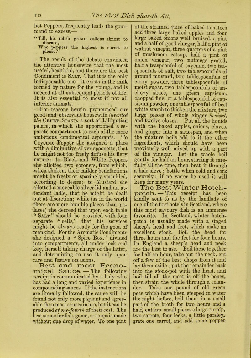The First Dish plcascih All. io hot Peppers, frequently leads the gour- mand to excess,— “Till, liis relish grown callous almost to disease. Who peppers the highest is surest to please. The result of the debate convinced the attentive housewife that the most useful, healthful, and therefore the best Condiment is Salt. That it is the only indispensable one—it exists in the milk formed by nature for the young, and is needed at all subsequent periods of life. It is also essential to most if not all inferior animals. For reasons herein pronounced our good and observant housewife invented the Cruet Stand, a sort of Lilliputian palace, in which she apportioned a se- parate compartment to each of the more ambitious condimental aspirants. To Cayenne Pepper she assigned a place with a diminutive silver spoonette, that he might not too freely diffuse his fiery nature; to Black and White Peppers she allotted two coronets, from which, when shaken, their milder benefactions might be freely or sparingly sprinkled, according to desire; to Mustard she allotted a moveable silver lid and an at- tendant ladle, that he might be dealt out at discretion; while (as in the world there are more humble places than pa- laces) she decreed that upon each table “ Salt” should be provided with four separate “ cells,” that his services might be always ready for the good of mankind. For the Aromatic Condiments she designed a “ Spice Box,” divided into compartments, all under lock and key, herself taking charge of the latter, and determining to use it only upon rare and festive occasions. Best and most Econo- mical Sauce. — The following receipt is communicated by a lady who has had a long and varied experience in compounding sauces. I f the instructions are literally followed, the sauce will be found not only more piquant and agree- able than most sauces in use, but it can be produced at one-fourth of their cost. The best sauce for fish, game, or soups is made without pne drop of water, To one pint of the strained juice of baked tomatoes add three large baked apples and four large baked onions well bruised, a pint and a half of good vinegar, half a pint of walnut vinegar, three quarters of a pint of mushroom catsup, half a pint of onion vinegar, two nutmegs grated, half a teaspoonful of cayenne, two tea- spoonfuls of salt, two tablespoonfuls of ground mustard, two tablespoonfuls of curry powder, three tablespoonfuls of moist sugar, two tablespoonfuls of an- chovy sauce, one green capsicum, chopped fine, or a tablespoonful of cap- sicum powder, one tablespoonful of best white starch to thicken the mixture, two large pieces of whole ginger bruised, and twelve cloves. Put all the liquids with the baked apples, onions, cloves, and ginger into a saucepan, and when the mixture boils add to it the other ingredients, which should have been previously well mixed up with a part of the vinegar. Let the whole boil gently for half an hour, stirring it care- fully all the time, then beat it through a hair sieve ; bottle when cold and cork securely; if no water be used it will keep for many years. The Best Winter Hotch- potch. — This receipt has been kindly sent to us by the landlady of one of the first hotels in Scotland, where this most savoury dish is an immense favourite. In Scotland, winter hotch- potch is usually made with a singed sheep’s head and feet, which make an excellent stock. Boil the head for three hours and the feet for four hours. In England a sheep’s head and neck are the best to use. Boil these together for half an hour, take out the neck, cut off a few of the best chops from it and lay them aside ; put the remainder back into the stock-pot with the head, and boil till all the meat is off the bones, then strain the whole through a colan- der. Take one pound of old green peas which have been steeped in water the night before, boil them in a small part of the broth for two hours and a half, cut intr small pieces a large turnip, two carrots, four leeks, a little parsley, grate one carrot, and add some pepper