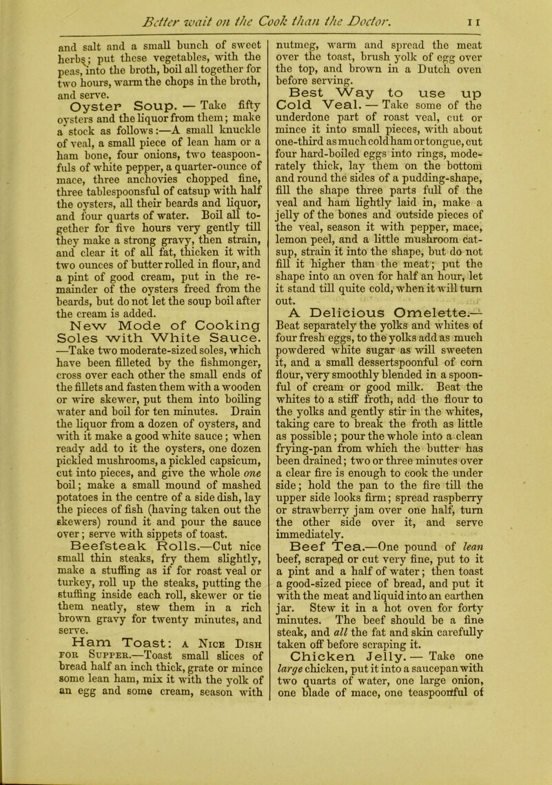 and salt and a small bunch of sweet fierb^; put these vegetables, with the peas, into the broth, boil all together for two hours, warm the chops in the broth, and serve. Oyster Soup. — Take fifty oysters and the liquor from them; make a'stock as follows:—A small knuckle of veal, a small piece of lean ham or a ham bone, four onions, two teaspoon- fuls of white pepper, a quarter-ounce of mace, three anchovies chopped fine, three tablespoonsful of catsup with half the oysters, all their beards and liquor, and four quarts of water. Boil all to- gether for five hours very gently till they make a strong gravy, then strain, and clear it of all fat, thicken it with two ounces of butter rolled in flour, and a pint of good cream, put in the re- mainder of the oysters freed from the beards, but do not let the soup boil after the cream is added. New Mode of Cooking Soles with White Sauce. —Take two moderate-sized soles, which have been filleted by the fishmonger, cross over each other the small ends of the fillets and fasten them with a wooden or wire skewer, put them into boiling water and boil for ten minutes. Drain the liquor from a dozen of oysters, and with it make a good white sauce; when ready add to it the oysters, one dozen pickled mushrooms, a pickled capsicum, cut into pieces, and give the whole one boil; make a small mound of mashed potatoes in the centre of a side dish, lay the pieces of fish (having taken out the skewers) round it and pour the sauce over; serve with sippets of toast. Beefsteak Rolls.—Cut nice small thin steaks, fry them slightly, make a stuffing as if for roast veal or turkey, roll up the steaks, putting the stuffing inside each roll, skewer or tie them neatly, stew them in a rich brown gravy for twenty minutes, and serve. Ham Toast: a Nice Dish for Supper.—Toast small slices of bread half an inch thick, grate or mince some lean ham, mix it with the yolk of an egg and some cream, season with nutmeg, warm and spread the meat over the toast, brush yolk of egg over the top, and brown in a Dutch oven before serving. Best Way to use up Cold Veal. — Take some of the underdone part of roast veal, cut or mince it into small pieces, with about one-third as much cold ham or tongue, cut four hard-boiled eggs into rings, mode- rately thick, lay them on the bottom and round the sides of a pudding-shape, fill the shape three parts full of the veal and ham lightly laid in, make a jelly of the bones and outside pieces of the veal, season it with pepper, mace, lemon peel, and a little mushroom cat- sup, strain it into the shape, but do not fill it higher than the meat; put the shape into an oven for half an hour, let it stand till quite cold, when it will turn out. A Delicious Omelette.— Beat separately the yolks and whites of four fresh eggs, to the yolks add as much powdered white sugar as will sweeten it, and a small dessertspoonful of com flour, very smoothly blended in a spoon- ful of cream or good milk. Beat the whites to a stuff froth, add the flour to the yolks and gently stir in the whites, taking care to break the froth as little as possible; pour the whole into a clean frying-pan from which the butter has been drained; two or three minutes over a clear fire is enough to cook the under side; hold the pan to the fire till the upper side looks firm; spread raspberry or strawberry jam over one half, turn the other side over it, and serve immediately. Beef Tea.—One pound of lean beef, scraped or cut very fine, put to it a pint and a half of water; then toast a good-sized piece of bread, and put it with the meat and liquid into an earthen jar. Stew it in a hot oven for forty minutes. The beef should be a fine steak, and all the fat and skin carefully taken off before scraping it. Chicken Jelly.— Take one large chicken, put it into a saucepan with two quarts of water, one large onion, one blade of mace, one teaspoortful of